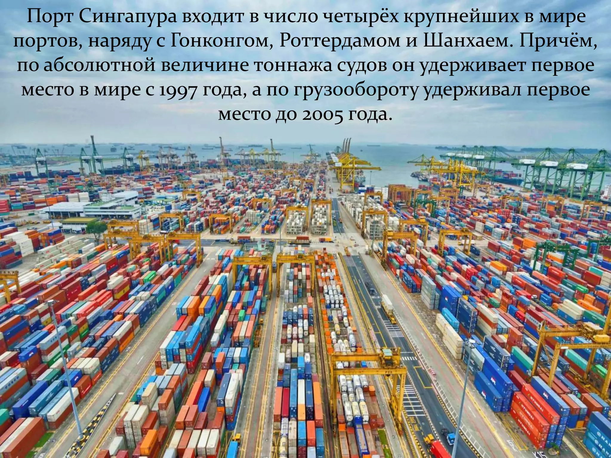 Порт Сингапура входит в число четырёх крупнейших в мире 
портов, наряду с Гонконгом, Роттердамом и Шанхаем. Причём, 
по абсолютной величине тоннажа судов он удерживает первое 
место в мире с 1997 года, а по грузообороту удерживал первое 
место до 2005 года. 
 