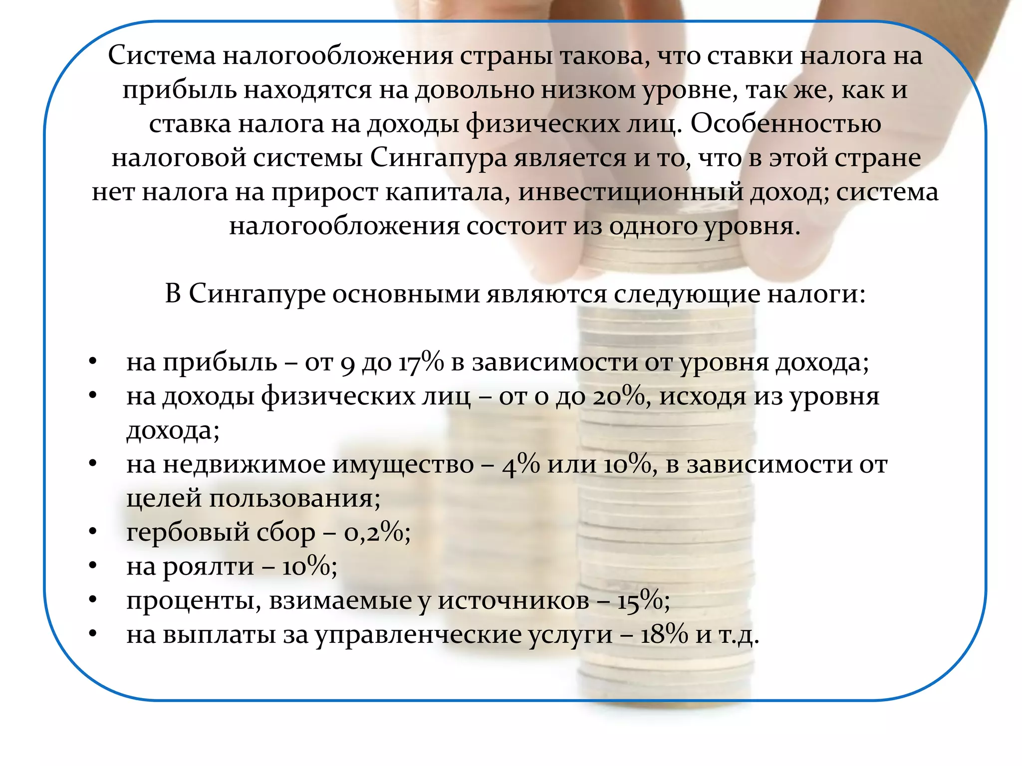 Система налогообложения страны такова, что ставки налога на 
прибыль находятся на довольно низком уровне, так же, как и 
ставка налога на доходы физических лиц. Особенностью 
налоговой системы Сингапура является и то, что в этой стране 
нет налога на прирост капитала, инвестиционный доход; система 
налогообложения состоит из одного уровня. 
В Сингапуре основными являются следующие налоги: 
• на прибыль – от 9 до 17% в зависимости от уровня дохода; 
• на доходы физических лиц – от 0 до 20%, исходя из уровня 
дохода; 
• на недвижимое имущество – 4% или 10%, в зависимости от 
целей пользования; 
• гербовый сбор – 0,2%; 
• на роялти – 10%; 
• проценты, взимаемые у источников – 15%; 
• на выплаты за управленческие услуги – 18% и т.д. 
 