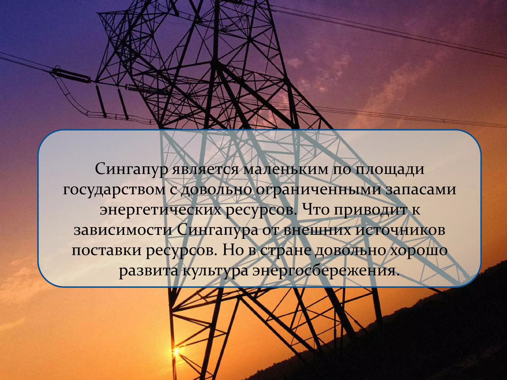 Сингапур является маленьким по площади 
государством с довольно ограниченными запасами 
энергетических ресурсов. Что приводит к 
зависимости Сингапура от внешних источников 
поставки ресурсов. Но в стране довольно хорошо 
развита культура энергосбережения. 
 