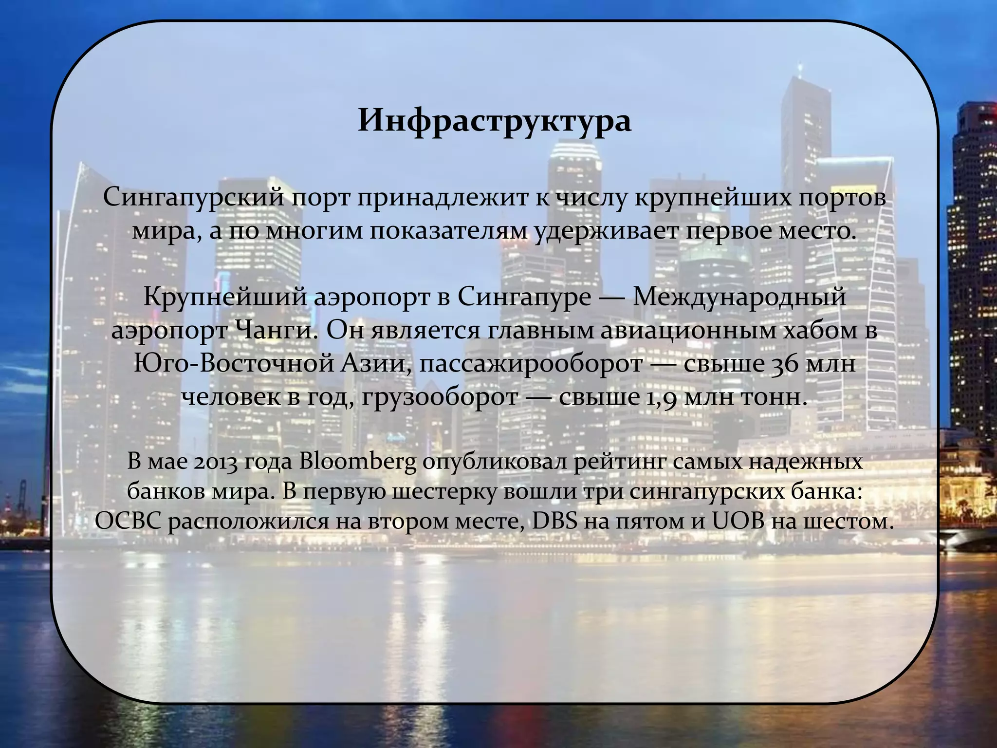 Инфраструктура 
Сингапурский порт принадлежит к числу крупнейших портов 
мира, а по многим показателям удерживает первое место. 
Крупнейший аэропорт в Сингапуре — Международный 
аэропорт Чанги. Он является главным авиационным хабом в 
Юго-Восточной Азии, пассажирооборот — свыше 36 млн 
человек в год, грузооборот — свыше 1,9 млн тонн. 
В мае 2013 года Bloomberg опубликовал рейтинг самых надежных 
банков мира. В первую шестерку вошли три сингапурских банка: 
OCBC расположился на втором месте, DBS на пятом и UOB на шестом. 
 