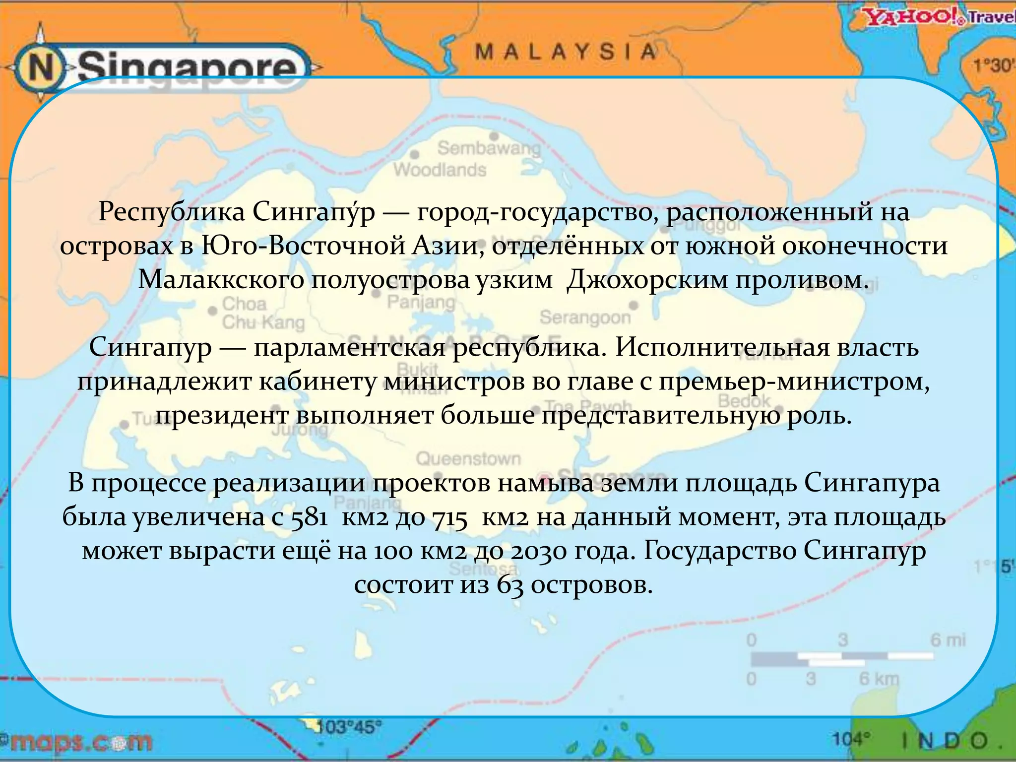 Республика Сингапу́р — город-государство, расположенный на 
островах в Юго-Восточной Азии, отделённых от южной оконечности 
Малаккского полуострова узким Джохорским проливом. 
Сингапур — парламентская республика. Исполнительная власть 
принадлежит кабинету министров во главе с премьер-министром, 
президент выполняет больше представительную роль. 
В процессе реализации проектов намыва земли площадь Сингапура 
была увеличена с 581 км2 до 715 км2 на данный момент, эта площадь 
может вырасти ещё на 100 км2 до 2030 года. Государство Сингапур 
состоит из 63 островов. 
 