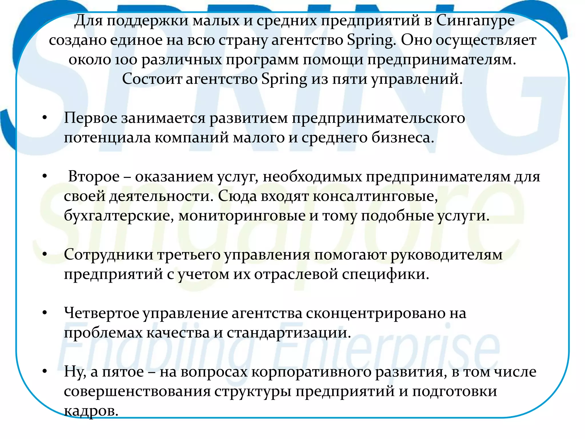 Для поддержки малых и средних предприятий в Сингапуре 
создано единое на всю страну агентство Spring. Оно осуществляет 
около 100 различных программ помощи предпринимателям. 
Состоит агентство Spring из пяти управлений. 
• Первое занимается развитием предпринимательского 
потенциала компаний малого и среднего бизнеса. 
• Второе – оказанием услуг, необходимых предпринимателям для 
своей деятельности. Сюда входят консалтинговые, 
бухгалтерские, мониторинговые и тому подобные услуги. 
• Сотрудники третьего управления помогают руководителям 
предприятий с учетом их отраслевой специфики. 
• Четвертое управление агентства сконцентрировано на 
проблемах качества и стандартизации. 
• Ну, а пятое – на вопросах корпоративного развития, в том числе 
совершенствования структуры предприятий и подготовки 
кадров. 
 