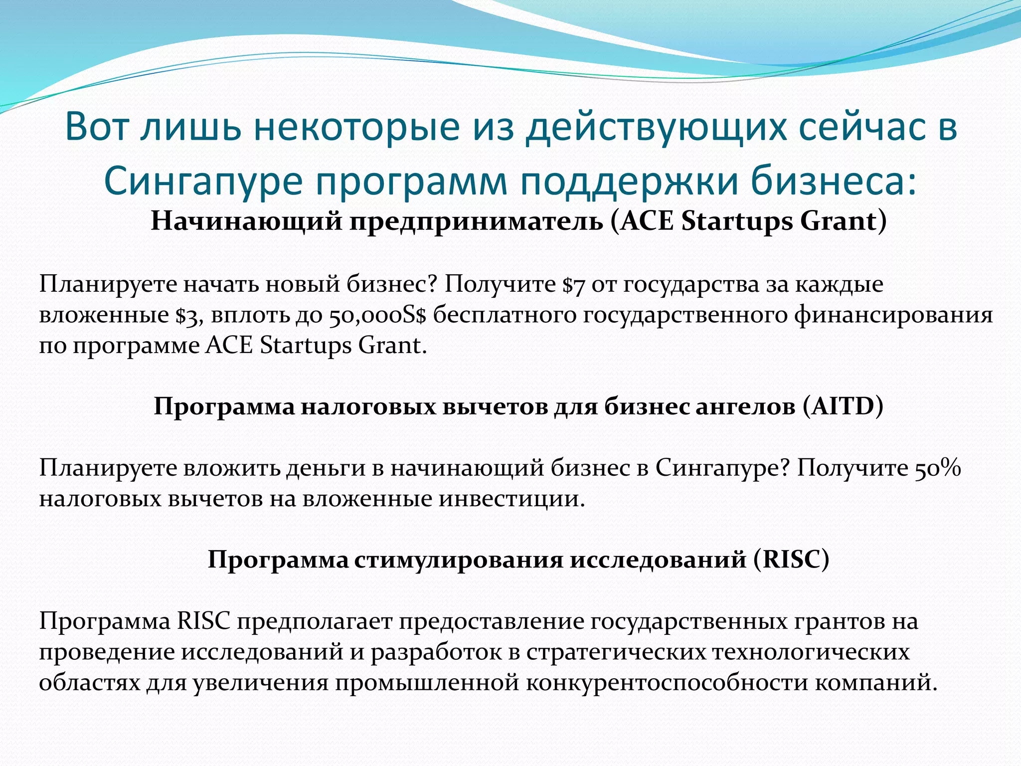 Вот лишь некоторые из действующих сейчас в 
Сингапуре программ поддержки бизнеса: 
Начинающий предприниматель (ACE Startups Grant) 
Планируете начать новый бизнес? Получите $7 от государства за каждые 
вложенные $3, вплоть до 50,000S$ бесплатного государственного финансирования 
по программе ACE Startups Grant. 
Программа налоговых вычетов для бизнес ангелов (AITD) 
Планируете вложить деньги в начинающий бизнес в Сингапуре? Получите 50% 
налоговых вычетов на вложенные инвестиции. 
Программа стимулирования исследований (RISC) 
Программа RISC предполагает предоставление государственных грантов на 
проведение исследований и разработок в стратегических технологических 
областях для увеличения промышленной конкурентоспособности компаний. 
 