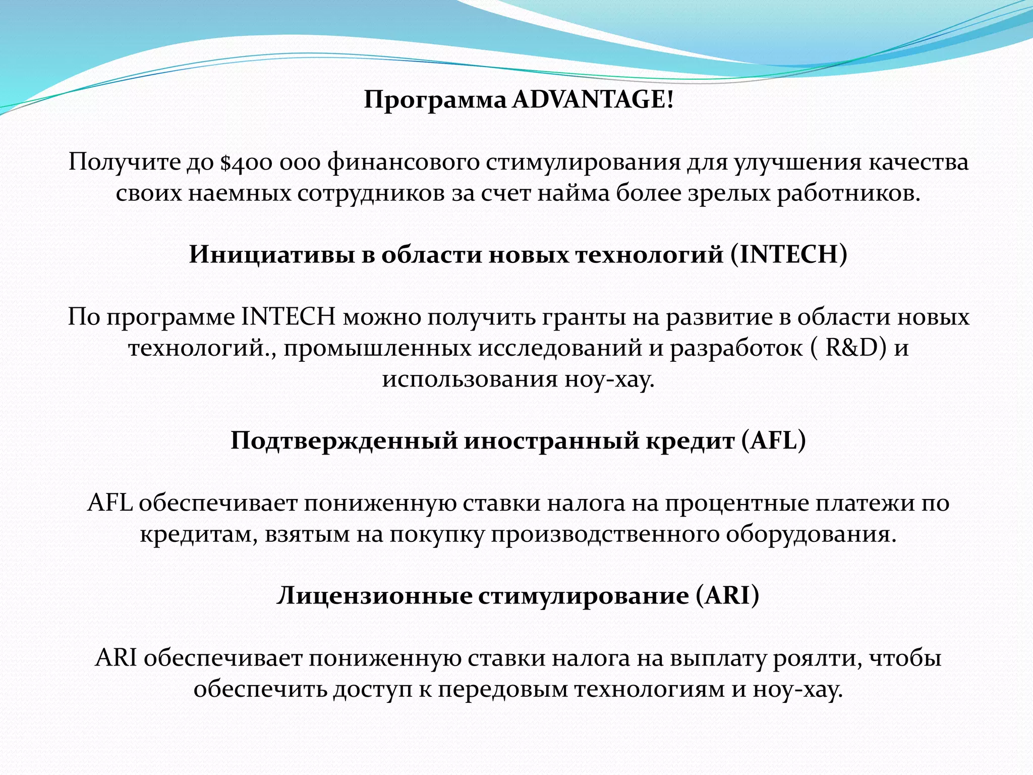 Программа ADVANTAGE! 
Получите до $400 000 финансового стимулирования для улучшения качества 
своих наемных сотрудников за счет найма более зрелых работников. 
Инициативы в области новых технологий (INTECH) 
По программе INTECH можно получить гранты на развитие в области новых 
технологий., промышленных исследований и разработок ( R&D) и 
использования ноу-хау. 
Подтвержденный иностранный кредит (AFL) 
AFL обеспечивает пониженную ставки налога на процентные платежи по 
кредитам, взятым на покупку производственного оборудования. 
Лицензионные стимулирование (ARI) 
ARI обеспечивает пониженную ставки налога на выплату роялти, чтобы 
обеспечить доступ к передовым технологиям и ноу-хау. 
 
