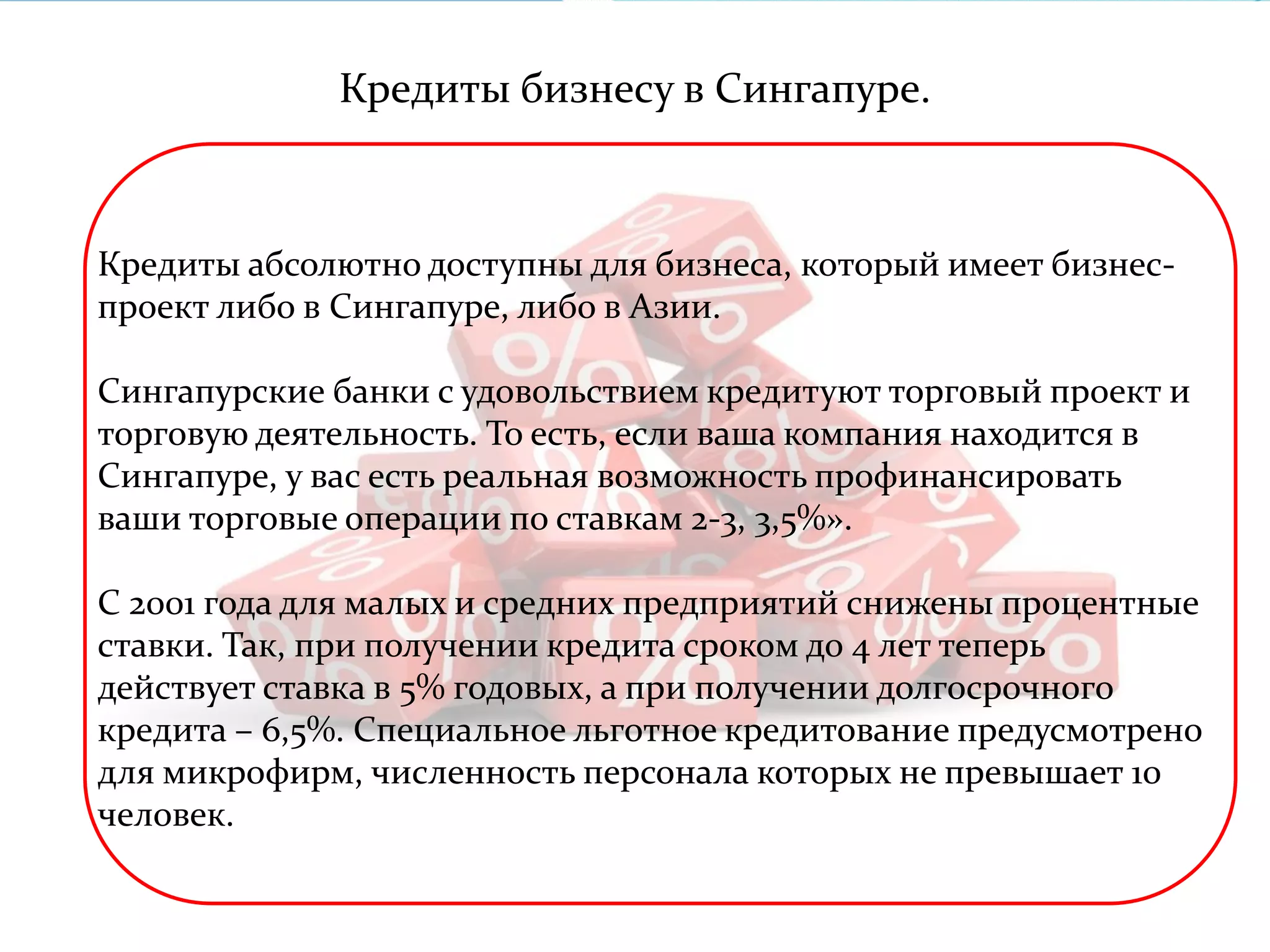 Кредиты бизнесу в Сингапуре. 
Кредиты абсолютно доступны для бизнеса, который имеет бизнес- 
проект либо в Сингапуре, либо в Азии. 
Сингапурские банки с удовольствием кредитуют торговый проект и 
торговую деятельность. То есть, если ваша компания находится в 
Сингапуре, у вас есть реальная возможность профинансировать 
ваши торговые операции по ставкам 2-3, 3,5%». 
С 2001 года для малых и средних предприятий снижены процентные 
ставки. Так, при получении кредита сроком до 4 лет теперь 
действует ставка в 5% годовых, а при получении долгосрочного 
кредита – 6,5%. Специальное льготное кредитование предусмотрено 
для микрофирм, численность персонала которых не превышает 10 
человек. 
