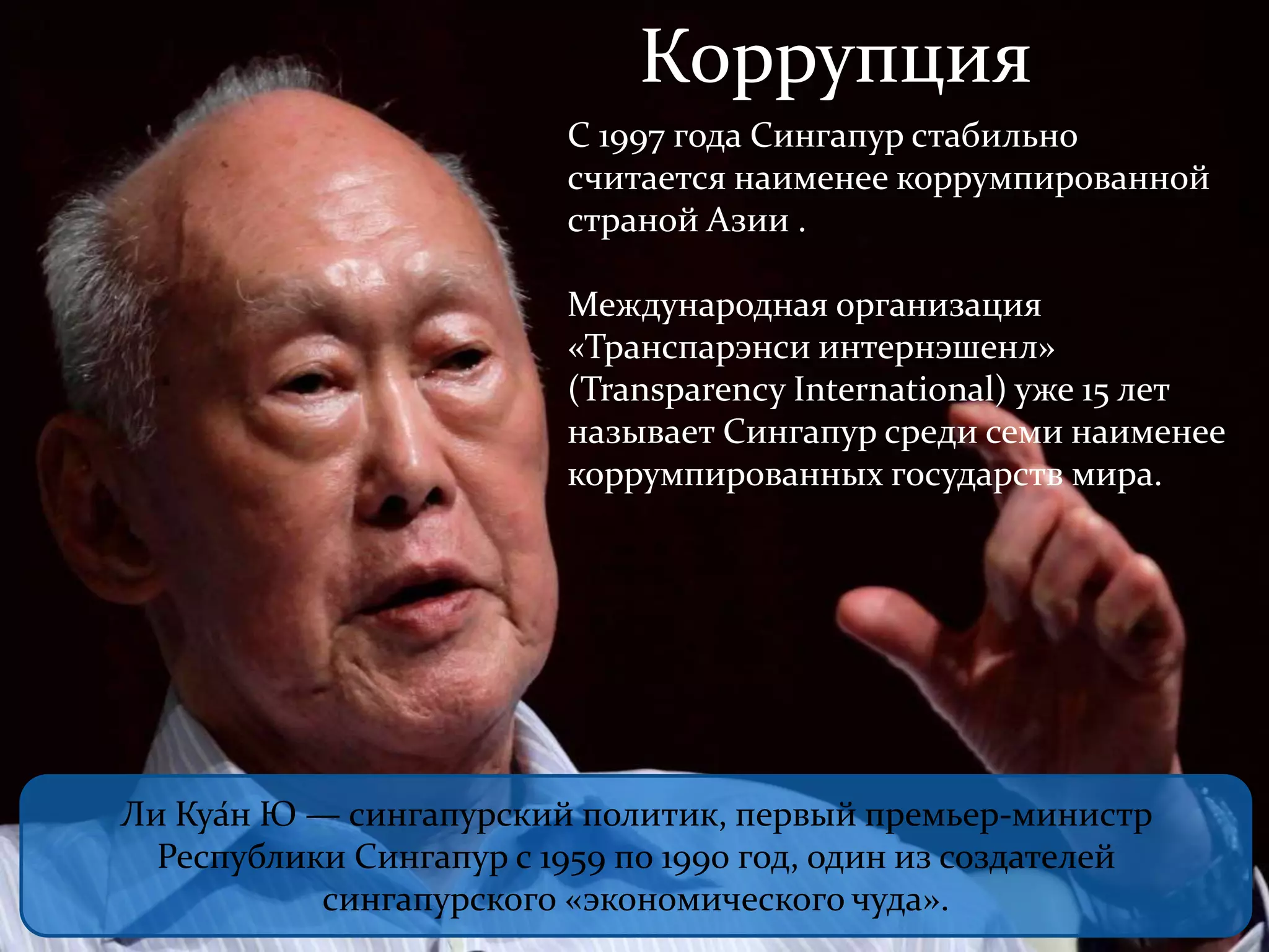 Коррупция 
С 1997 года Сингапур стабильно 
считается наименее коррумпированной 
страной Азии . 
Международная организация 
«Транспарэнси интернэшенл» 
(Transparency International) уже 15 лет 
называет Сингапур среди семи наименее 
коррумпированных государств мира. 
Ли Куа́н Ю — сингапурский политик, первый премьер-министр 
Республики Сингапур с 1959 по 1990 год, один из создателей 
сингапурского «экономического чуда». 
 