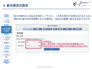 Copyright 2012-2014 © freee K. K. 
2. 給与規定の設定 
給与の締め日と支払日を指定して下さい。（月末を指定する場合は31日と入力） 
締め日は毎月の計算期間における最終日、支払日は実際に給与を支払う日です。 
1. 1. freee 
freee 
へへのの登登録 
録 
2.給与規定 
2.給与規定 
の設定 
設定 
3. 従業員 
3. 従業員 
の登録 
登録 
4. 従業員 
4. 従業員 
の編集 
編集 
その後の 
その後の 
流れ 
流れ 
 