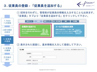 ３. 従業員の登録- 「従業員を追加する」 
① 招待を行わずに、管理者が従業員の情報を入力することも出来ます。 
「従業員」タブより「従業員を追加する」をクリックして下さい。 
② 表示された画面に、基本情報を入力して登録して下さい。 
Copyright 2012-2014 © freee K. K. 
1. freee 
への登録 
2.給与規定 
の設定 
3. 従業員 
の登録 
4. 従業員 
の編集 
その後の 
流れ 
 