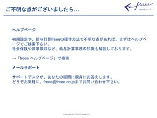 ご不明な点がございましたら… 
Copyright 2012-2014 © freee K. K. 
ヘルプページ 
初期設定や、給与計算freeeの操作方法で不明な点があれば、まずはヘルプペ 
ージでご検索下さい。 
社会保険や源泉徴収など、給与計算事務の知識も解説しております。 
→「freee ヘルプページ」で検索 
メールサポート 
サポートデスクが、あなたの疑問に親身にお答えします。 
どうぞお気軽に、freee@freee.co.jpまでお問い合わせ下さい。 
 