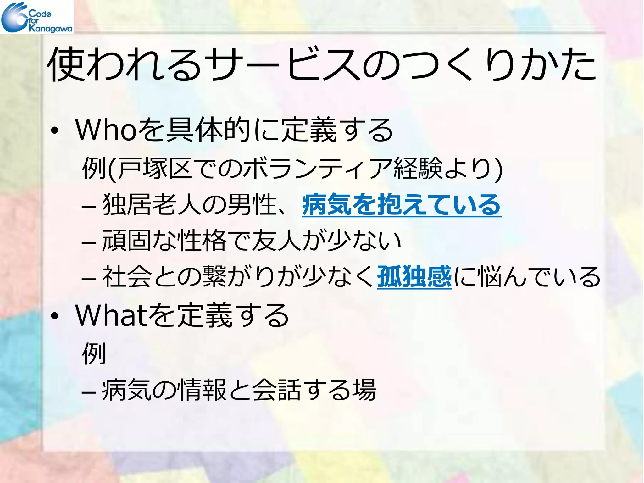使われるサービスのつくりかた 
• Whoを具体的に定義する 
例(⼾塚区でのボランティア経験より) 
– 独居⽼⼈の男性、病気を抱えている 
–– 頑固な性格で友⼈が少ない
– 社会との繋がりが少なく孤独感に悩んでいる 
• Whatを定義する 
例 
– 病気の情報と会話する場 
 