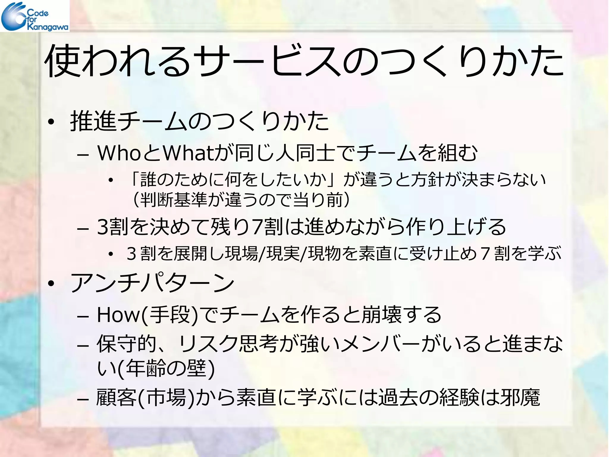 使われるサービスのつくりかた 
• 推進チームのつくりかた 
– WhoとWhatが同じ⼈同士でチームを組む 
• 「誰のために何をしたいか」が違うと方針が決まらない 
（判断基準が違うので当り前） 
–– 33割を決めて残り77割は進めながら作り上げる
• ３割を展開し現場/現実/現物を素直に受け止め７割を学ぶ 
• アンチパターン 
– How(手段)でチームを作ると崩壊する 
– 保守的、リスク思考が強いメンバーがいると進まな 
い(年齢の壁) 
– 顧客(市場)から素直に学ぶには過去の経験は邪魔 
 