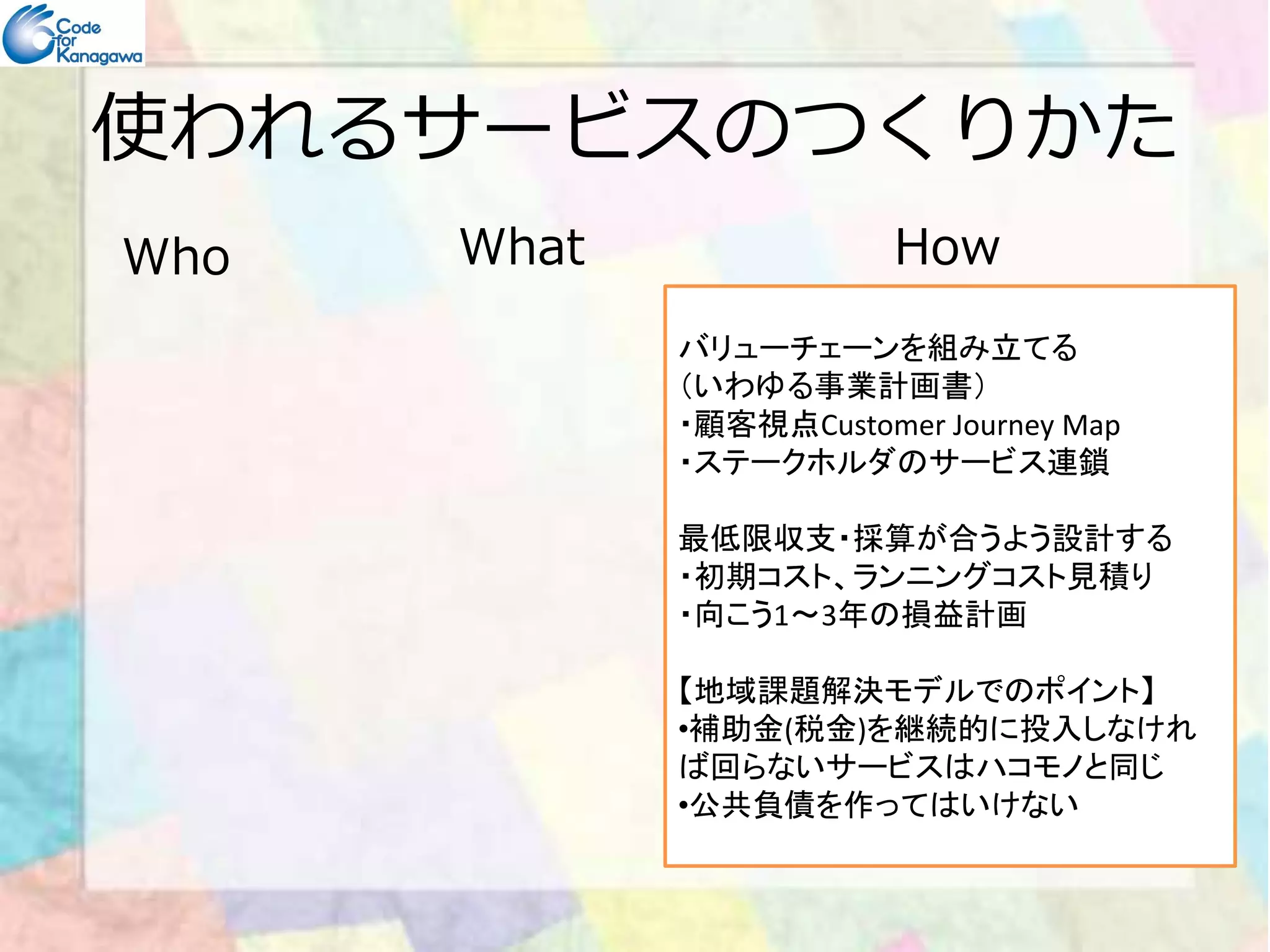 使われるサービスのつくりかた 
Who What How 
バリューチェーンを組み立てる 
（いわゆる事業計画書） 
・顧客視点Customer Journey Map 
・ステークホルダのサービス連鎖
最低限収支・採算が合うよう設計する 
・初期コスト、ランニングコスト見積り 
・向こう1～3年の損益計画 
【地域課題解決モデルでのポイント】 
•補助金(税金)を継続的に投入しなけれ 
ば回らないサービスはハコモノと同じ 
•公共負債を作ってはいけない 
 