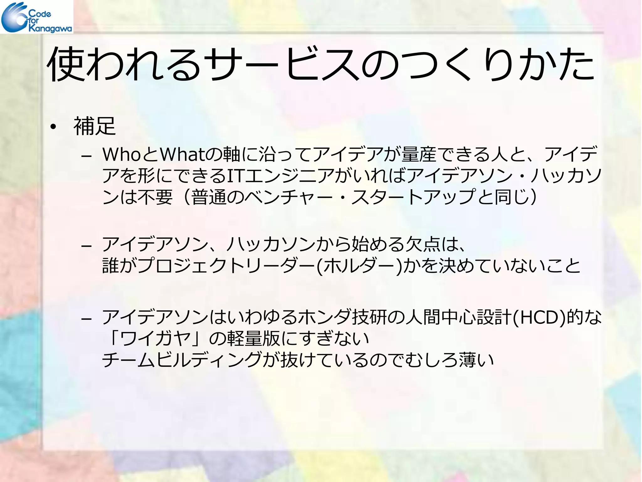 使われるサービスのつくりかた 
• 補足 
– WhoとWhatの軸に沿ってアイデアが量産できる⼈と、 
アイデアを形にできるITエンジニアがいればアイデアソン・ 
ハッカソンは不要 
（普通のベンチャー・スタートアップと同じ） 
– アイデアソン、ハッカソンから始める欠点は、 
誰がプロジェクトリーダー(ホルダー)かを決めていないこと 
– アイデアソンはいわゆるホンダ技研の⼈間中心設計(HCD)的な 
「ワイガヤ」の軽量版にすぎない 
チームビルディングが抜けているのでむしろ薄い 
 