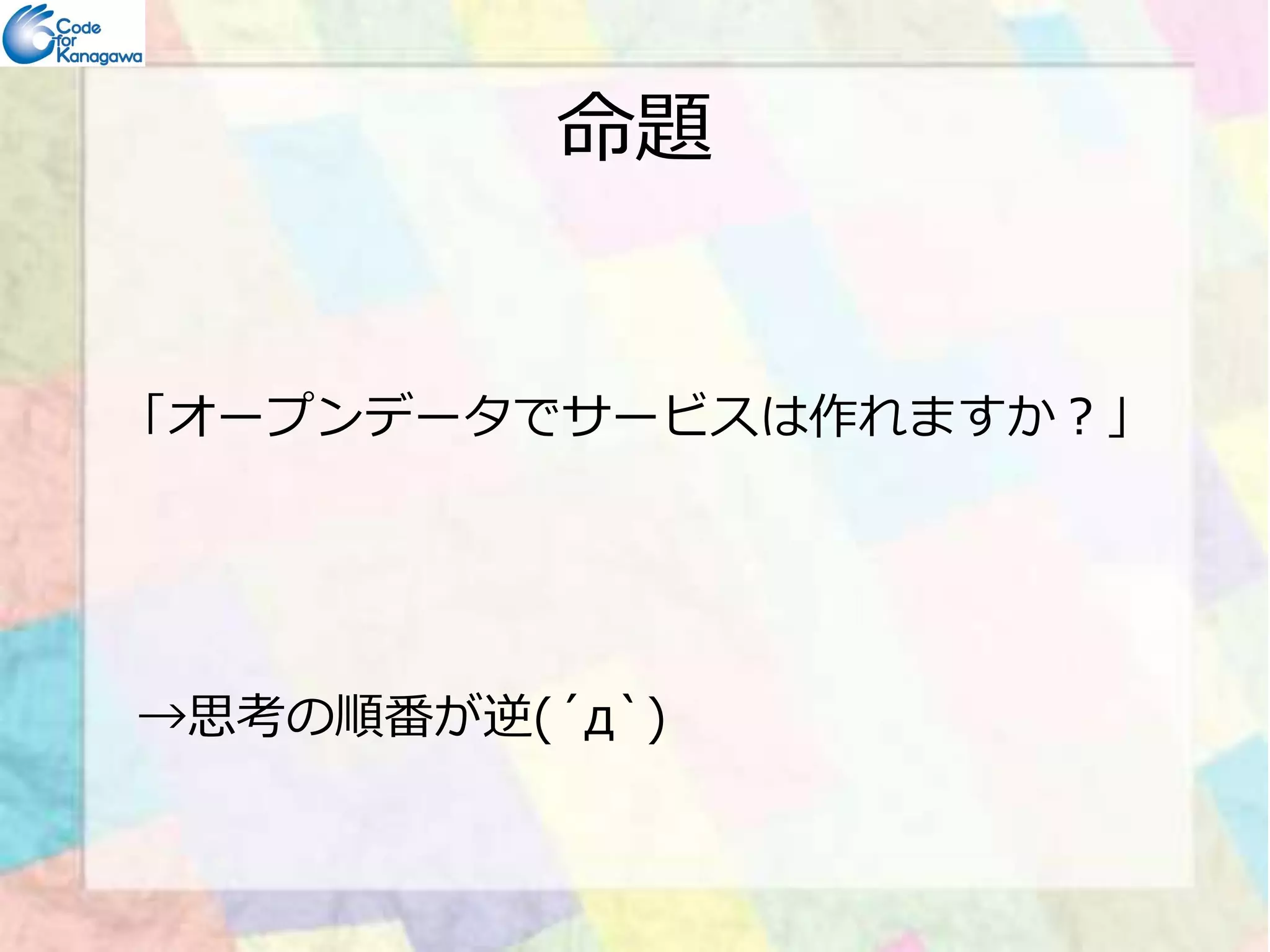 命題 
「オープンデータでサービスは作れますか？」 
→思考の順番が逆(´д`) 
 