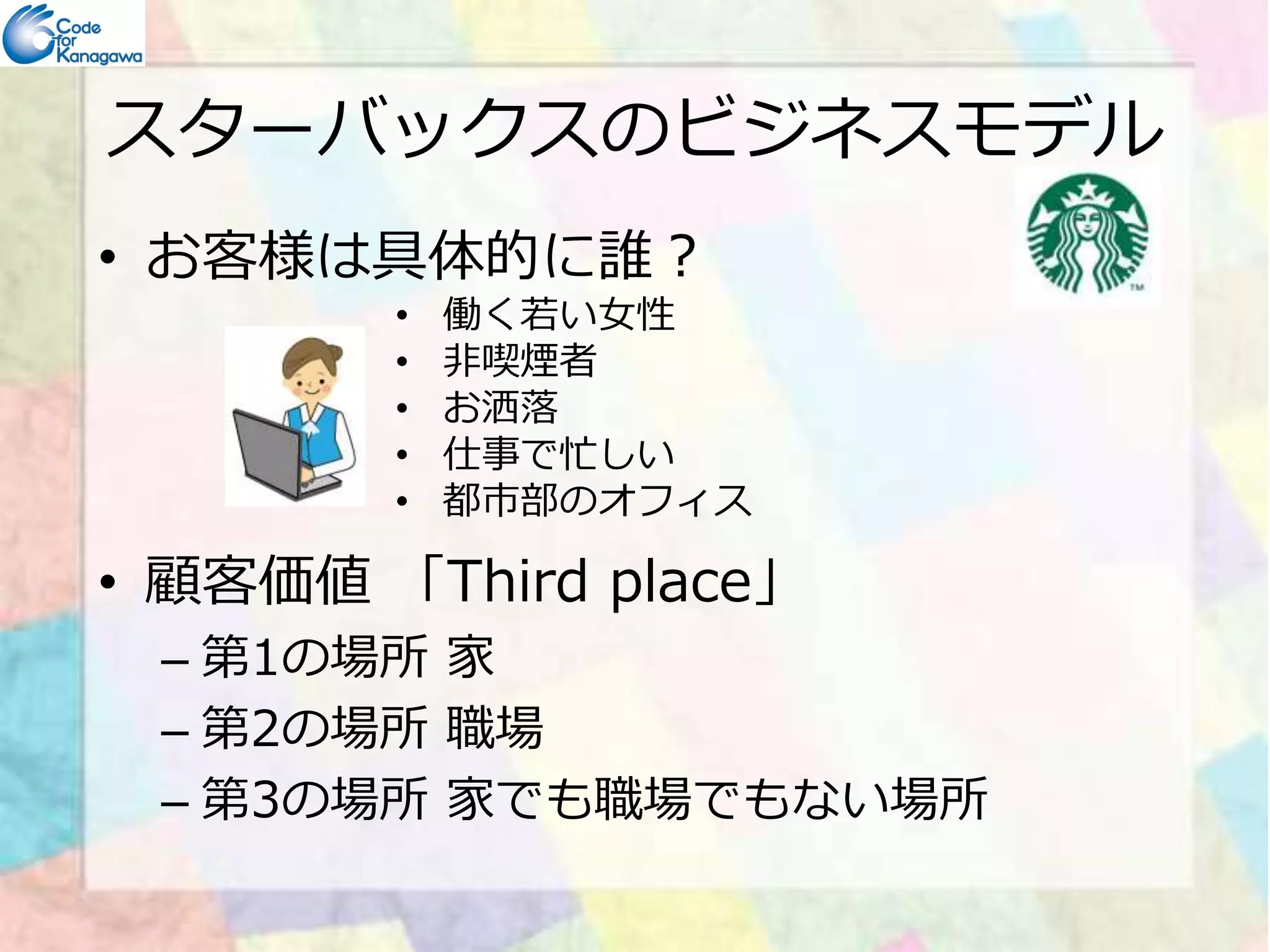 スターバックスのビジネスモデル 
• お客様は具体的に誰？ 
• 働く若い⼥性 
• 非喫煙者 
• お洒落 
• 仕事で忙しい 
• 都市部のオフィス 
• 顧客価値「Third place」 
– 第1の場所家 
– 第2の場所職場 
– 第3の場所家でも職場でもない場所 
 