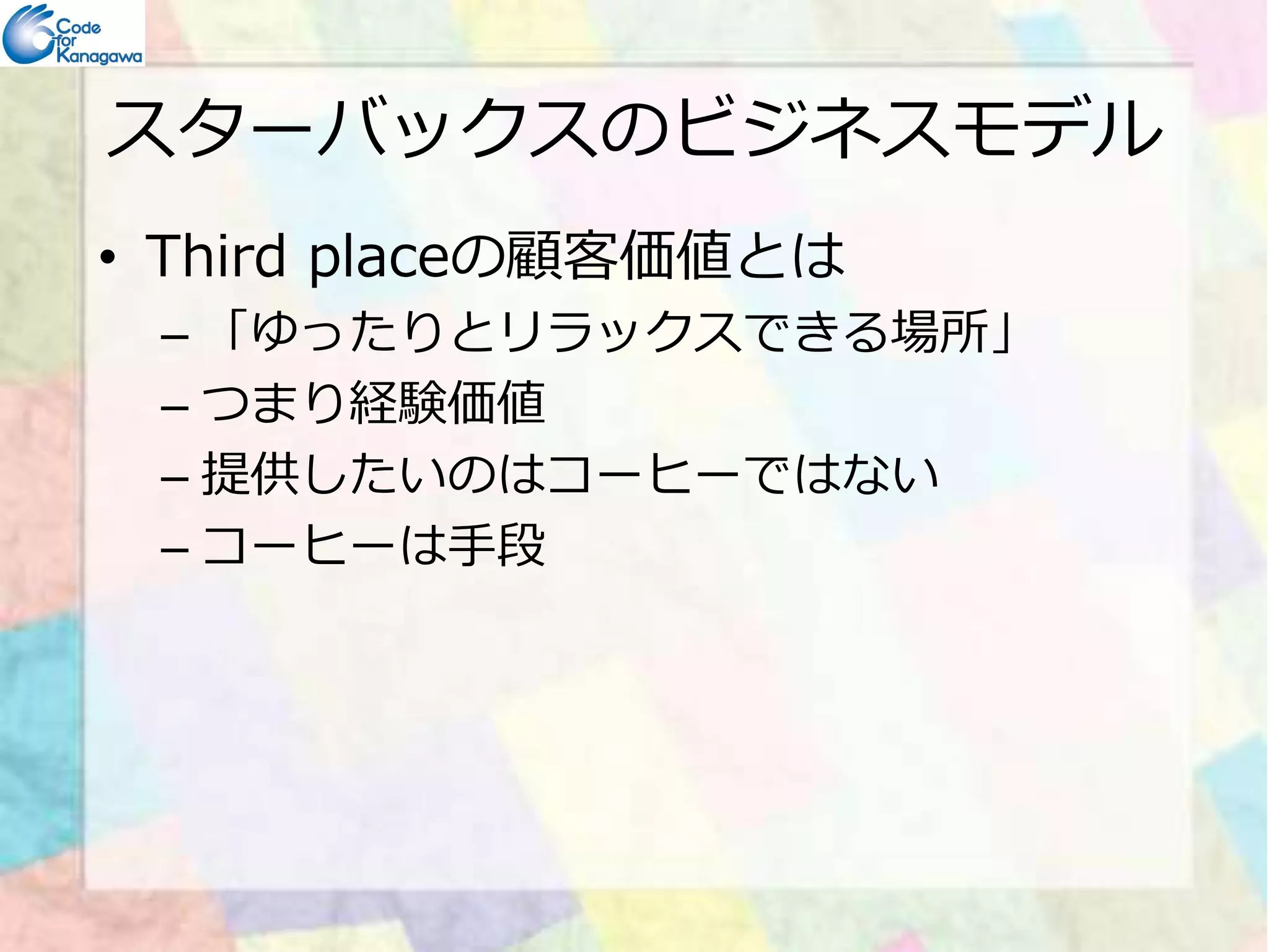 スターバックスのビジネスモデル 
• Third placeの顧客価値とは 
– 「ゆったりとリラックスできる場所」 
– つまり経験価値 
–– 提供したいのはコーヒーではない
– コーヒーは手段 
 