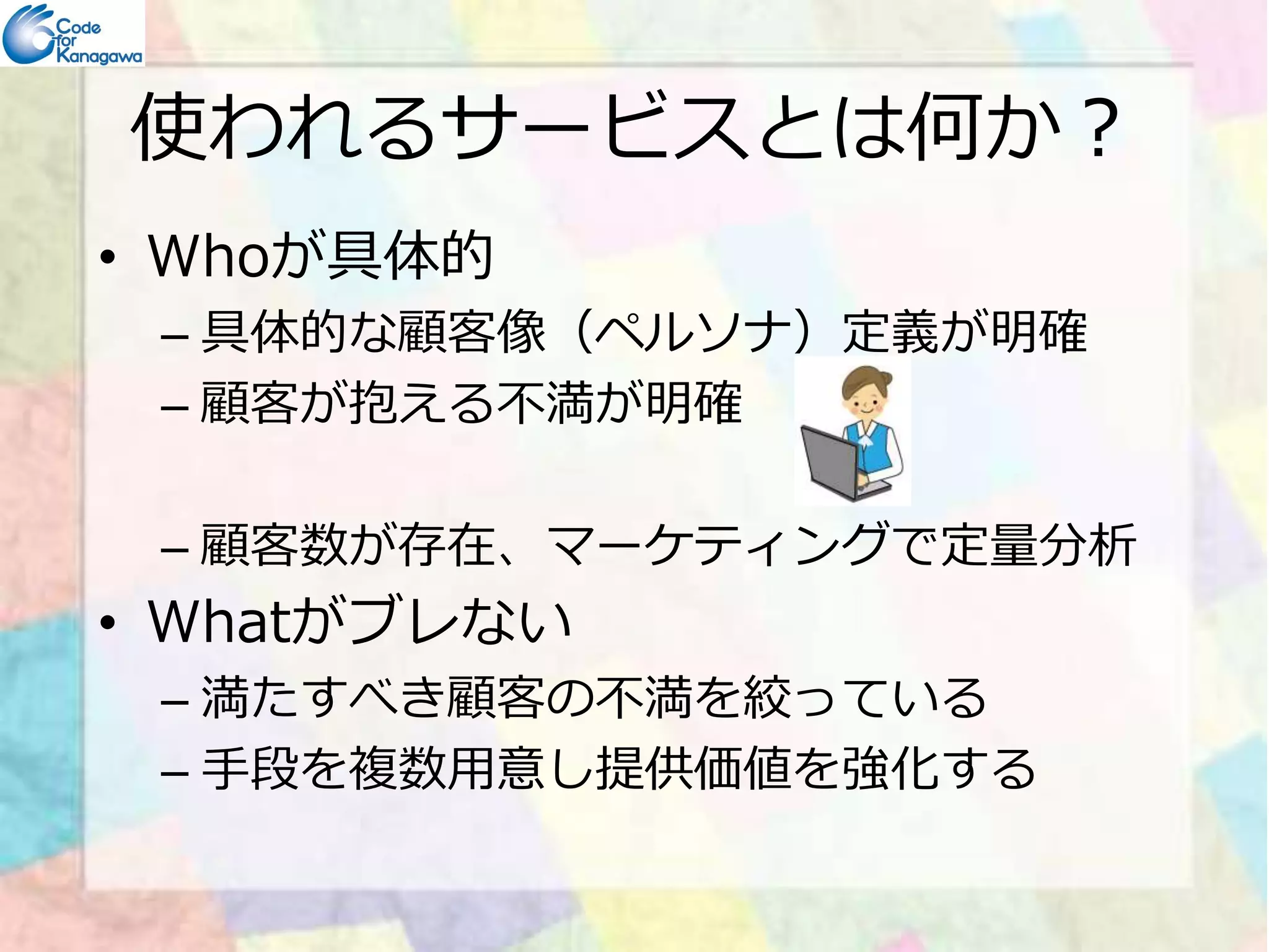 使われるサービスとは何か？ 
• Whoが具体的 
– 具体的な顧客像（ペルソナ）定義が明確 
– 顧客が抱える不満が明確 
– 顧客数が存在、マーケティングで定量分析 
• Whatがブレない 
– 満たすべき顧客の不満を絞っている 
– 手段を複数用意し提供価値を強化する 
 