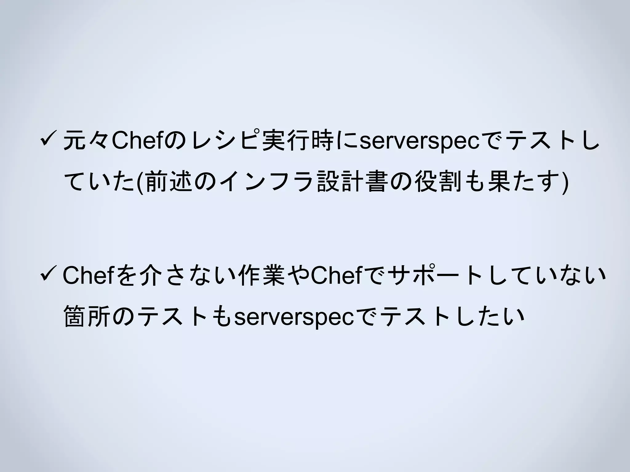  元々Chefのレシピ実行時にserverspecでテストし
ていた(前述のインフラ設計書の役割も果たす)
 Chefを介さない作業やChefでサポートしていない
箇所のテストもserverspecでテストしたい
 