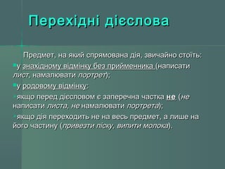 ППееррееххіідднніі ддіієєссллоовваа 
ППррееддммеетт,, ннаа яяккиийй ссппрряяммооввааннаа ддііяя,, ззввииччааййнноо ссттооїїттьь:: 
уу ззннааххііддннооммуу ввііддммііннккуу ббеезз ппррииййммееннннииккаа ((ннааппииссааттии 
ллиисстт,, ннааммааллююввааттии ппооррттрреетт));; 
уу ррооддооввооммуу ввііддммііннккуу:: 
яяккщщоо ппеерреедд ддіієєссллооввоомм єє ззааппееррееччннаа ччаассттккаа ннее ((ннее 
ннааппииссааттии ллииссттаа,, ннее ннааммааллююввааттии ппооррттррееттаа));; 
яяккщщоо ддііяя ппееррееххооддииттьь ннее ннаа ввеессьь ппррееддммеетт,, аа ллиишшее ннаа 
ййооггоо ччаассттииннуу ((ппррииввееззттии ппііссккуу,, ввииппииттии ммооллооккаа)).. 
 