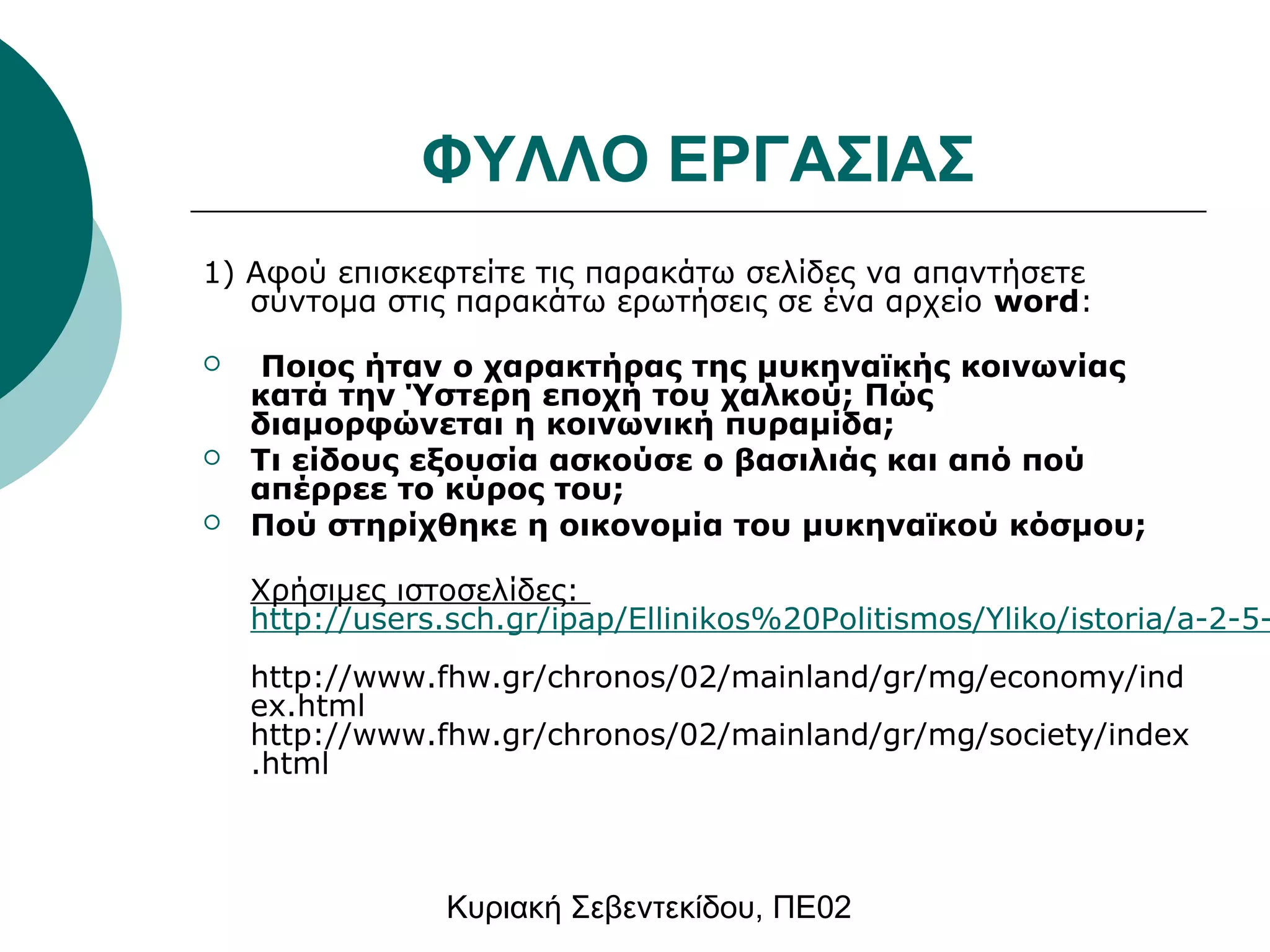 ΦΥΛΛΟ ΕΡΓΑΣΙΑΣ 
1) Αφού επισκεφτείτε τις παρακάτω σελίδες να απαντήσετε 
σύντομα στις παρακάτω ερωτήσεις σε ένα αρχείο word: 
 Ποιος ήταν ο χαρακτήρας της μυκηναϊκής κοινωνίας 
κατά την Ύστερη εποχή του χαλκού; Πώς 
διαμορφώνεται η κοινωνική πυραμίδα; 
 Τι είδους εξουσία ασκούσε ο βασιλιάς και από πού 
απέρρεε το κύρος του; 
 Πού στηρίχθηκε η οικονομία του μυκηναϊκού κόσμου; 
Χρήσιμες ιστοσελίδες: 
http://users.sch.gr/ipap/Ellinikos%20Politismos/Yliko/istoria/a-2-5-http://www.fhw.gr/chronos/02/mainland/gr/mg/economy/ind 
ex.html 
http://www.fhw.gr/chronos/02/mainland/gr/mg/society/index 
.html 
Κυριακή Σεβεντεκίδου, ΠΕ02 
 