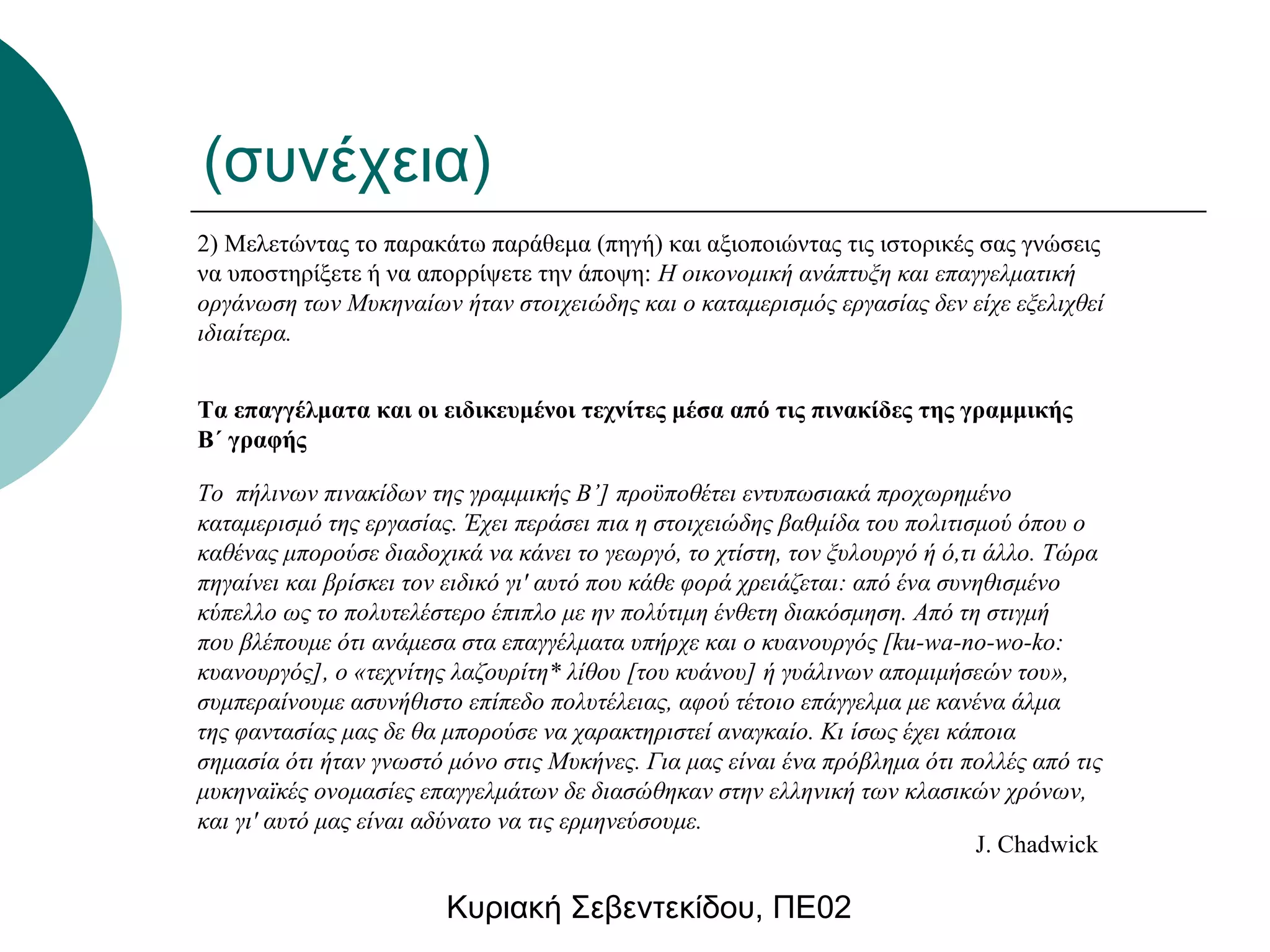 (συνέχεια) 
2) Μελετώντας το παρακάτω παράθεμα (πηγή) και αξιοποιώντας τις ιστορικές σας γνώσεις 
να υποστηρίξετε ή να απορρίψετε την άποψη: Η οικονομική ανάπτυξη και επαγγελματική 
οργάνωση των Μυκηναίων ήταν στοιχειώδης και ο καταμερισμός εργασίας δεν είχε εξελιχθεί 
ιδιαίτερα. 
Τα επαγγέλματα και οι ειδικευμένοι τεχνίτες μέσα από τις πινακίδες της γραμμικής 
Β΄ γραφής 
Το πήλινων πινακίδων της γραμμικής Β’] προϋποθέτει εντυπωσιακά προχωρημένο 
καταμερισμό της εργασίας. Έχει περάσει πια η στοιχειώδης βαθμίδα του πολιτισμού όπου ο 
καθένας μπορούσε διαδοχικά να κάνει το γεωργό, το χτίστη, τον ξυλουργό ή ό,τι άλλο. Τώρα 
πηγαίνει και βρίσκει τον ειδικό γι' αυτό που κάθε φορά χρειάζεται: από ένα συνηθισμένο 
κύπελλο ως το πολυτελέστερο έπιπλο με ην πολύτιμη ένθετη διακόσμηση. Από τη στιγμή 
που βλέπουμε ότι ανάμεσα στα επαγγέλματα υπήρχε και ο κυανουργός [ku-wa-no-wo-ko: 
κυανουργός], ο «τεχνίτης λαζουρίτη* λίθου [του κυάνου] ή γυάλινων απομιμήσεών του», 
συμπεραίνουμε ασυνήθιστο επίπεδο πολυτέλειας, αφού τέτοιο επάγγελμα με κανένα άλμα 
της φαντασίας μας δε θα μπορούσε να χαρακτηριστεί αναγκαίο. Κι ίσως έχει κάποια 
σημασία ότι ήταν γνωστό μόνο στις Μυκήνες. Για μας είναι ένα πρόβλημα ότι πολλές από τις 
μυκηναϊκές ονομασίες επαγγελμάτων δε διασώθηκαν στην ελληνική των κλασικών χρόνων, 
και γι' αυτό μας είναι αδύνατο να τις ερμηνεύσουμε. 
Κυριακή Σεβεντεκίδου, ΠΕ02 
J. Chadwick 
 