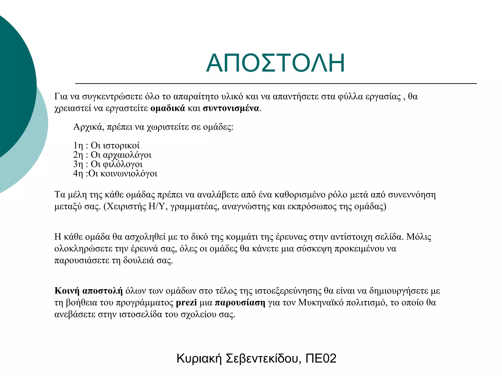 ΑΠΟΣΤΟΛΗ 
Για να συγκεντρώσετε όλο το απαραίτητο υλικό και να απαντήσετε στα φύλλα εργασίας , θα 
χρειαστεί να εργαστείτε ομαδικά και συντονισμένα. 
Αρχικά, πρέπει να χωριστείτε σε ομάδες: 
1η : Οι ιστορικοί 
2η : Οι αρχαιολόγοι 
3η : Οι φιλόλογοι 
4η :Οι κοινωνιολόγοι 
Τα μέλη της κάθε ομάδας πρέπει να αναλάβετε από ένα καθορισμένο ρόλο μετά από συνεννόηση 
μεταξύ σας. (Χειριστής Η/Υ, γραμματέας, αναγνώστης και εκπρόσωπος της ομάδας) 
Η κάθε ομάδα θα ασχοληθεί με το δικό της κομμάτι της έρευνας στην αντίστοιχη σελίδα. Μόλις 
ολοκληρώσετε την έρευνά σας, όλες οι ομάδες θα κάνετε μια σύσκεψη προκειμένου να 
παρουσιάσετε τη δουλειά σας. 
Κοινή αποστολή όλων των ομάδων στο τέλος της ιστοεξερεύνησης θα είναι να δημιουργήσετε με 
τη βοήθεια του προγράμματος prezi μια παρουσίαση για τον Μυκηναϊκό πολιτισμό, το οποίο θα 
ανεβάσετε στην ιστοσελίδα του σχολείου σας. 
Κυριακή Σεβεντεκίδου, ΠΕ02 
 
