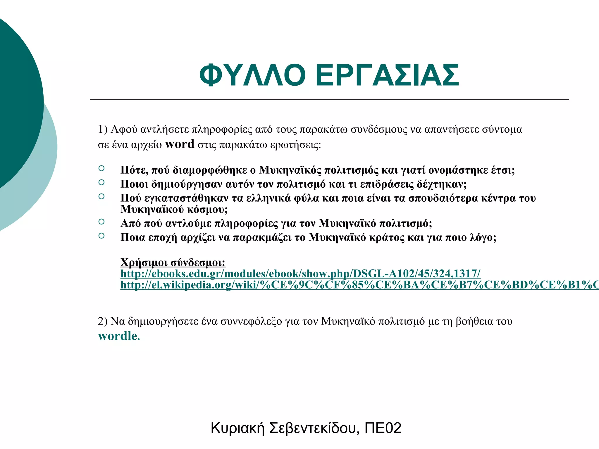 ΦΥΛΛΟ ΕΡΓΑΣΙΑΣ 
1) Αφού αντλήσετε πληροφορίες από τους παρακάτω συνδέσμους να απαντήσετε σύντομα 
σε ένα αρχείο word στις παρακάτω ερωτήσεις: 
 Πότε, πού διαμορφώθηκε ο Μυκηναϊκός πολιτισμός και γιατί ονομάστηκε έτσι; 
 Ποιοι δημιούργησαν αυτόν τον πολιτισμό και τι επιδράσεις δέχτηκαν; 
 Πού εγκαταστάθηκαν τα ελληνικά φύλα και ποια είναι τα σπουδαιότερα κέντρα του 
Μυκηναϊκού κόσμου; 
 Από πού αντλούμε πληροφορίες για τον Μυκηναϊκό πολιτισμό; 
 Ποια εποχή αρχίζει να παρακμάζει το Μυκηναϊκό κράτος και για ποιο λόγο; 
Χρήσιμοι σύνδεσμοι: 
http://ebooks.edu.gr/modules/ebook/show.php/DSGL-A102/45/324,1317/ 
http://el.wikipedia.org/wiki/%CE%9C%CF%85%CE%BA%CE%B7%CE%BD%CE%B1%CF%2) Να δημιουργήσετε ένα συννεφόλεξο για τον Μυκηναϊκό πολιτισμό με τη βοήθεια του 
wordle. 
Κυριακή Σεβεντεκίδου, ΠΕ02 
 