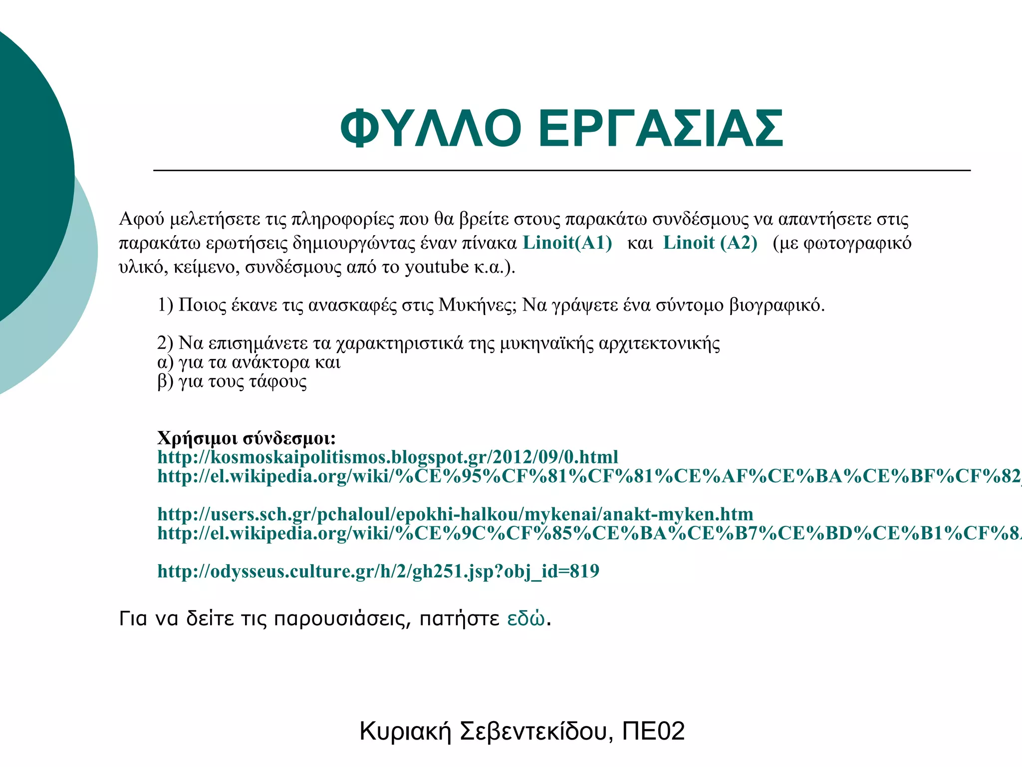 ΦΥΛΛΟ ΕΡΓΑΣΙΑΣ 
Αφού μελετήσετε τις πληροφορίες που θα βρείτε στους παρακάτω συνδέσμους να απαντήσετε στις 
παρακάτω ερωτήσεις δημιουργώντας έναν πίνακα Linoit(Α1) και Linoit (A2) (με φωτογραφικό 
υλικό, κείμενο, συνδέσμους από το youtube κ.α.). 
1) Ποιος έκανε τις ανασκαφές στις Μυκήνες; Να γράψετε ένα σύντομο βιογραφικό. 
2) Να επισημάνετε τα χαρακτηριστικά της μυκηναϊκής αρχιτεκτονικής 
α) για τα ανάκτορα και 
β) για τους τάφους 
Χρήσιμοι σύνδεσμοι: 
http://kosmoskaipolitismos.blogspot.gr/2012/09/0.html 
http://el.wikipedia.org/wiki/%CE%95%CF%81%CF%81%CE%AF%CE%BA%CE%BF%CF%82_%http://users.sch.gr/pchaloul/epokhi-halkou/mykenai/anakt-myken.htm 
http://el.wikipedia.org/wiki/%CE%9C%CF%85%CE%BA%CE%B7%CE%BD%CE%B1%CF%8A%http://odysseus.culture.gr/h/2/gh251.jsp?obj_id=819 
Για να δείτε τις παρουσιάσεις, πατήστε εδώ. 
Κυριακή Σεβεντεκίδου, ΠΕ02 
 