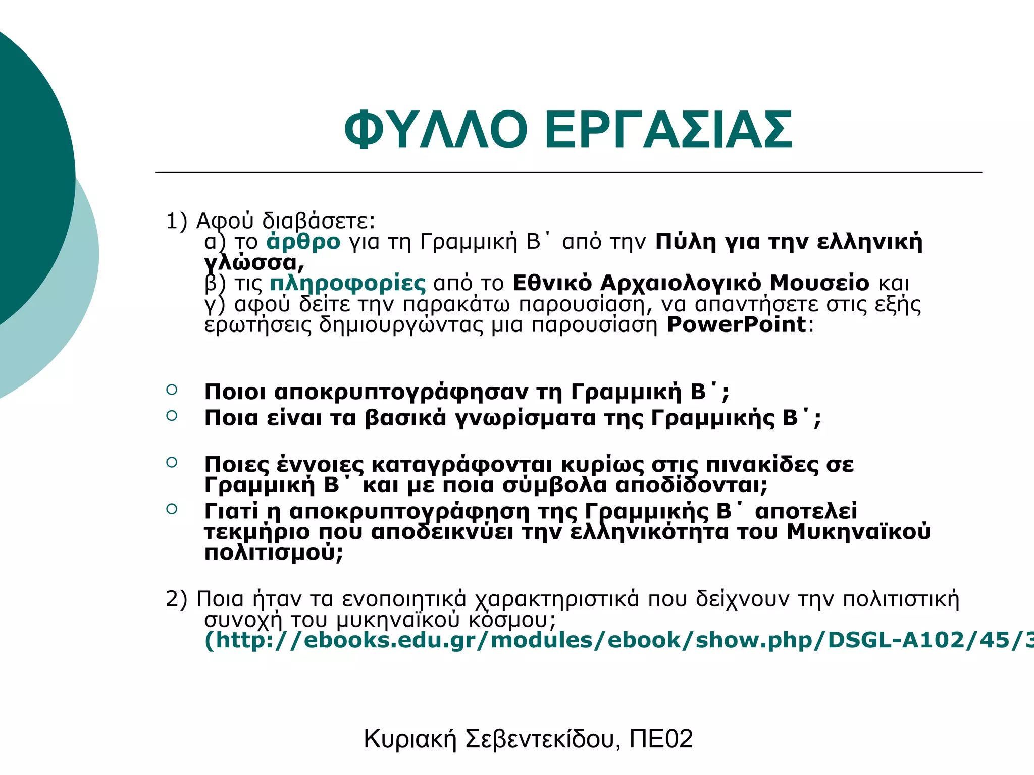 ΦΥΛΛΟ ΕΡΓΑΣΙΑΣ 
1) Αφού διαβάσετε: 
α) το άρθρο για τη Γραμμική Β΄ από την Πύλη για την ελληνική 
γλώσσα, 
β) τις πληροφορίες από το Εθνικό Αρχαιολογικό Μουσείο και 
γ) αφού δείτε την παρακάτω παρουσίαση, να απαντήσετε στις εξής 
ερωτήσεις δημιουργώντας μια παρουσίαση PowerPoint: 
 Ποιοι αποκρυπτογράφησαν τη Γραμμική Β΄; 
 Ποια είναι τα βασικά γνωρίσματα της Γραμμικής Β΄; 
 Ποιες έννοιες καταγράφονται κυρίως στις πινακίδες σε 
Γραμμική Β΄ και με ποια σύμβολα αποδίδονται; 
 Γιατί η αποκρυπτογράφηση της Γραμμικής Β΄ αποτελεί 
τεκμήριο που αποδεικνύει την ελληνικότητα του Μυκηναϊκού 
πολιτισμού; 
2) Ποια ήταν τα ενοποιητικά χαρακτηριστικά που δείχνουν την πολιτιστική 
συνοχή του μυκηναϊκού κόσμου; 
(http://ebooks.edu.gr/modules/ebook/show.php/DSGL-A102/45/324,1317/ Κυριακή Σεβεντεκίδου, ΠΕ02 
 