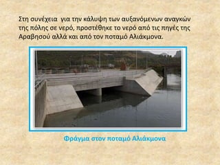 Στη συνέχεια για την κάλυψη των αυξανόμενων αναγκών 
της πόλης σε νερό, προστέθηκε το νερό από τις πηγές της 
Αραβησού αλλά και από τον ποταμό Αλιάκμονα. 
Φράγμα στον ποταμό Αλιάκμονα 
 