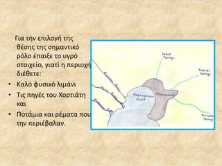 Για την επιλογή της 
θέσης της σημαντικό 
ρόλο έπαιξε το υγρό 
στοιχείο, γιατί η περιοχή 
διέθετε: 
• Καλό φυσικό λιμάνι 
• Τις πηγές του Χορτιάτη 
και 
• Ποτάμια και ρέματα που 
την περιέβαλαν. 
 