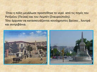 Όταν η πόλη μεγάλωσε προστέθηκε το νερό από τις πηγές του 
Ρετζικίου (Πεύκα) και του Λεμπέτ (Σταυρούπολη). 
Τότε άρχισαν να κατασκευάζονται κοινόχρηστες βρύσες , λουτρά 
και σιντριβάνια. 
 