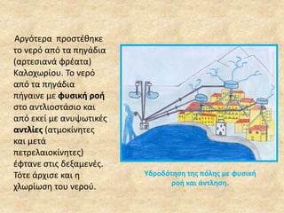 Αργότερα προστέθηκε 
το νερό από τα πηγάδια 
(αρτεσιανά φρέατα) 
Καλοχωρίου. Το νερό 
από τα πηγάδια 
πήγαινε με φυσική ροή 
στο αντλιοστάσιο και 
από εκεί με ανυψωτικές 
αντλίες (ατμοκίνητες 
και μετά 
πετρελαιοκίνητες) 
έφτανε στις δεξαμενές. 
Τότε άρχισε και η 
χλωρίωση του νερού. 
Υδροδότηση της πόλης με φυσική 
ροή και άντληση. 
 