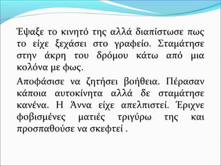 Έψαξε το κινητό της αλλά διαπίστωσε πως 
το είχε ξεχάσει στο γραφείο. Σταμάτησε 
στην άκρη του δρόμου κάτω από μια 
κολόνα με φως. 
Αποφάσισε να ζητήσει βοήθεια. Πέρασαν 
κάποια αυτοκίνητα αλλά δε σταμάτησε 
κανένα. Η Άννα είχε απελπιστεί. Έριχνε 
φοβισμένες ματιές τριγύρω της και 
προσπαθούσε να σκεφτεί . 
 