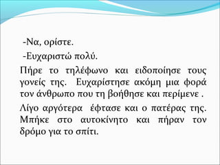 -Να, ορίστε. 
-Ευχαριστώ πολύ. 
Πήρε το τηλέφωνο και ειδοποίησε τους 
γονείς της. Ευχαρίστησε ακόμη μια φορά 
τον άνθρωπο που τη βοήθησε και περίμενε . 
Λίγο αργότερα έφτασε και ο πατέρας της. 
Μπήκε στο αυτοκίνητο και πήραν τον 
δρόμο για το σπίτι. 
 
