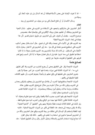 - قد لا تعرف الإجابة على بعض الأسئلة فيمكنك أن تعد السائل بان ترد عليه لاحقا بأي 
وسيلة من 
وسائل الاتصال أو أن تفتح المجال لكي يرد من يعرف من الحاضرين إن وجد . 
الختام 
أُشكر المتدربين على مشاركتهم وشجعهم على الاستفادة من التدريب في عملهم . تبادل التحية 
مع المتدربين ويمكنك أن تعلمهم بعنوان بريدك الإلكتروني لكي يتواصلوا معك بخصوص 
موضوع التدريب . يفضل أن تتعرف على أ ري المتدربين عن طريق استبيان قصير لأن هذا 
يفيدك في إعداد الدوا رت التدريبية المقبلة 
بعد التدريب فكر في الأشياء التي نجحت وتلك التي لم تنجح . حلل أسباب فشل بعض أساليب 
التدريب لكي تستطيع تحسين نفسك في كل م ة ر . خذ أ ري المتدربين في الاعتبار وحاول تدارك 
الأخطاء في المستقبل . إن كانت لك صلة بالمتدربين بعد التدريب فحاول معرفة ما إذا كانوا 
استطاعوا تطبيق شيء مما تدربوا عليه وان لم يكن فحاول معرفة ما إذا كان السبب ا رجع لعدم 
قدرتهم على التطبيق أم لظروف خارجة عن إ ا ردتهم 
نصائح هامة 
الدوا رت الناجحة تركز على التطبيق بمعنى أن يخرج المتدرب من التدريب وقد أتقن تطبيق 
شيء ما . أما الدوا رت الفاشلة فهي دوا رت يتحدث فيها المدرب عن أمور جميلة ولا يقوم 
بتمرين المتدربين على تطبيقها في واقع عملهم بل وأحيان ا يخبرهم المدرب بأن عليهم اكتشاف 
كيفية تطبيقها في واقعهم . 
الدوا رت الناجحة يستطيع فيها المدرب أن يتفاعل مع المتدربين وان يجعلهم يشتركون بحماس 
في التدريب ويكون ذلك من خلل أسلوبه ومن خلل تنوع طرق التدريب فيكون هناك 
مناقشات ود ا رسة حالات وتمثيل أدوا ر ومحاكاة ومحاض ا رت . أما الدوا رت الفاشلة فتتسم 
بإتباع أسلوب المحاضة ر معظم الوقت . 
الدوا رت الناجحة يقوم فيها المدرب بضرب أمثلة واقعية ويكون لديه خب ة ر نظرية وعملية. أما 
الدوا رت الفاشلة فتكون الأمثلة فيها بعيدة عن الواقع ويكون المدرب لديه خب ة ر نظرية فقط . 
ولو تأملت في النقاط الثلث لوجدت نقطة مشتركة بينهم وهي “التطبيق” أو “الناحية العملية”. 
وذلك قد يكون مرجعه إلى ضعف هذه النقطة في كثير من الدوا رت التدريبية المحلية . فانتبه 
لهذه النقطة واستخدم كل الوسائل التي تمكنك من ربط التدريب بواقع عمل المتدربين وتأكد من 
أن المتدربين أصبحوا ماهرين في استخدام ما تعلموه في واقعهم . لذلك فإنه يمكن القول 
أننا نحتاج لزيادة استخدام التمارين والمحاكاة وتمثيل الأدوار وكل وسائل التطبيق العملية . هذه 
 
