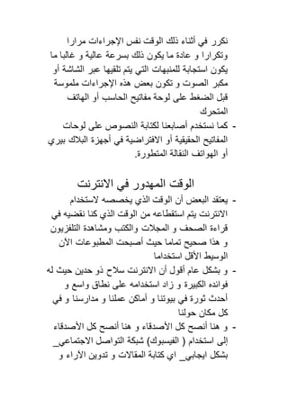 نكرر في أثناء ذلك الوقت نفس الإجراءات مرارا 
وتكرارا و عادة ما يكون ذلك بسرعة عالية و غالبا ما 
يكون استجابة للمنبهات التي يتم تلقيها عبر الشاشة أو 
مكبر الصوت و تكون بعض هذه الإجراءات ملموسة 
قبل الضغط على لوحة مفاتيح الحاسب أو الهاتف 
المتحرك 
- كما نستخدم أصابعنا لكتابة النصوص على لوحات 
المفاتيح الحقيقية أو الافتراضية في أجهزة البلاك بيري 
أو الهواتف النقالة المتطورة. 
الوقت المهدور في الانترنت 
- يعتقد البعض أن الوقت الذي يخصصه لاستخدام 
الانترنت يتم استقطاعه من الوقت الذي كنا نقضيه في 
قراءة الصحف و المجلات والكتب ومشاهدة التلفزيون 
و هذا صحيح تماما حيث أصبحت المطبوعات الآن 
الوسيط الأقل استخداما 
- و بشكل عام أقول أن الانترنت سلاح ذو حدين حيث له 
فوائده الكبيرة و زاد استخدامه على نطاق واسع و 
أحدث ثورة في بيوتنا و أماكن عملنا و مدارسنا و في 
كل مكان حولنا 
- و هنا أنصح كل الأصدقاء و هنا أنصح كل الأصدقاء 
إلى استخدام ) الفيسبوك( شبكة التواصل الاجتماعي_ 
بشكل ايجابي_ اي كتابة المقالات و تدوين الآراء و 
 