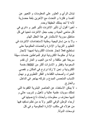 تبادل الرأي و العثور على المعلومات و التعبير عن 
أنفسنا و فكرنا و التحدث مع الآخرين بلغة حضارية 
لأنه لا أحد يمتلك الحقيقة وحده. 
- أخيرا أقول أن تأثير الانترنت تأثير كبير و دائري في 
كل مناحي الحياة و يجب جعل الانترنت شعبيا في كل 
مناطق سورية الاستثمار في هذا الحقل الهام. 
- ولا بد من إستراتيجية وطنية لاستخدامات الانترنت في 
التعليم و التربية و الإدارة والخدمات الحكومية حتى 
نستطيع فعلا إنجاز خدمات الكترونية تمهيدا لإنجاز 
بوابة أو حكومة الكترونية توفر للمواطنين خدمات سهلة 
سريعة غير مكلفة و أنه من العيب و العار أن تقدم 
السعودية وقطر و الامارات أكثر من / 055 / خدمة 
الكترونية و نحن لا زلنا نراوح في المكان و نقصي 
الخبراء وأصحاب الكفاءة و الفكر التطويري و نهمل 
الشباب المتحمس المبدع و نتركه يهاجر في الداخل 
والخارج. 
- لا يمكن الاستغناء عن العناصر البشرية الكفوءة التي 
تمتلك سويات علمية عالية و تأهيل و تدريب عالي و 
لديها معارف و معلومات وأبحاث ذاع صيتها في 
أرجاء الوطن الوفي الكبير ولا بد من نظم نستفيد فيها 
من هؤلاء في مكتب الإدارة الحكومية و في كل 
توسعات الدولة. 
