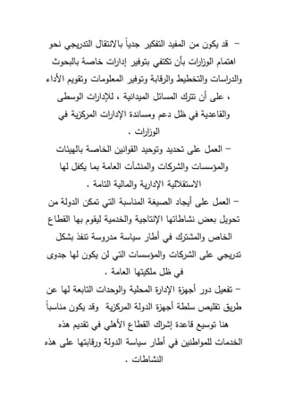 - قد يكون من المفيد التفكير جدياً بالانتقال التدريجي نحو 
اهتمام الوا ز ا رت بأن تكتفي بتوفير إدا ا رت خاصة بالبحوث 
والد ا رسات والتخطيط والرقابة وتوفير المعلومات وتقويم الأداء 
، على أن تترك المسائل الميدانية ، للإدا ا رت الوسطى 
والقاعدية في ظل دعم ومساندة الإدا ا رت المركزية في 
الوا ز ا رت . 
- العمل على تحديد وتوحيد القوانين الخاصة بالهيئات 
والمؤسسات والشركات والمنشآت العامة بما يكفل لها 
الاستقلالية الإدارية والمالية التامة . 
- العمل على أيجاد الصيغة المناسبة التي تمكن الدولة من 
تحويل بعض نشاطاتها الإنتاجية والخدمية ليقوم بها القطاع 
الخاص والمشترك في أطار سياسة مدروسة تنفذ بشكل 
تدريجي على الشركات والمؤسسات التي لن يكون لها جدوى 
في ظل ملكيتها العامة . 
- تفعيل دور أجهزة الإدارة المحلية والوحدات التابعة لها عن 
طريق تقليص سلطة أجهزة الدولة المركزية وقد يكون مناسباً 
هنا توسيع قاعدة إش ا رك القطاع الأهلي في تقديم هذه 
الخدمات للمواطنين في أطار سياسة الدولة ورقابتها على هذه 
النشاطات . 
 
