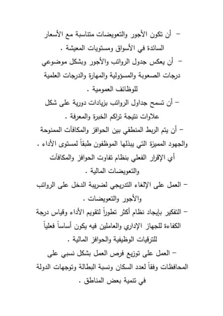 - أن تكون الأجور والتعويضات متناسبة مع الأسعار 
السائدة في الأسواق ومستويات المعيشة . 
- أن يعكس جدول الرواتب والأجور وبشكل موضوعي 
درجات الصعوبة والمسؤولية والمهارة والدرجات العلمية 
للوظائف العمومية . 
- أن تسمح جداول الرواتب بزيادات دورية على شكل 
علاوات نتيجة ت ا ركم الخبرة والمعرفة . 
- أن يتم الربط المنطقي بين الحوافز والمكافآت الممنوحة 
والجهود المميزة التي يبذلها الموظف ون طبقاً لمستوى الأداء . 
أي الإق ا رر الفعلي بنظام تفاوت الحوافز والمكافآت 
والتعويضات المالية . 
- العمل على الإلغاء التدريجي لضريبة الدخل على الرواتب 
والأجور والتعويضات . 
- التفكير بإيجاد نظام أكثر تطوا رً لتقويم الأداء وقياس درجة 
الكفاءة للجهاز الإداري والعاملين فيه يكون أساساً فعلياً 
للترقيات الوظيفية والحوافز المالية . 
- العمل على توزيع فرص العمل بشكل نسبي على 
المحافظات وفقاً لعدد السكان ونسبة البطالة وتوجهات الدولة 
في تنمية بعض المناطق . 
 