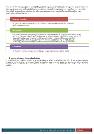 Τ ρ ό π ο ι α ν ά π τ υ ξ η ς π α ρ α γ ρ ά φ ο υ 
Σελίδα 4 
Ανάπτυξη με παραδείγματα. 
Στην ανάπτυξη της παραγράφου με παραδείγματα το περιεχόμενο της θεματικής περιόδου γίνεται πιο σαφές ή τεκμηριώνεται μέσα από παραδείγματα που αντλούνται από την εμπειρία, την επιστήμη, την τέχνη κλπ. Σαφείς δείκτες αυτού του τρόπου ανάπτυξης είναι φράσεις όπως: για παράδειγμα, λόγου χάρη, π.χ., χαρακτηριστικό παράδειγμα κτλ. 
Ανάπτυξη με συνδυασμό μεθόδων 
Ο συνηθέστερος τρόπος ανάπτυξης παραγράφου είναι ο συνδυασμός δύο ή και περισσότερων μεθόδων, προκειμένου η ανάπτυξη της θεματικής περιόδου να δοθεί με τον πληρέστερο δυνατό τρόπο. 
•Η Ενωμένη Ευρώπη είναι μια πραγματικότητα και αυτό διαφαίνεται μέσα από την καθημερινή μας ζωή. 
Θεματική περίοδος 
•Τα δικαιώματα που έχουμε ως Ευρωπαίοι πολίτες καθιστούν τη ζωή μας πιο εύκολη. Με τη χρήση του κοινού ευρωπαϊκού νομίσματος, την απλή επίδειξη ταυτότητας για να μεταβούμε σε μια άλλη χώρα, με τα μειωμένα δίδακτρα σπουδών που καταβάλλουμε, τα τόσα προγράμματα ανταλλαγής μαθητών στη σχολική ζωή (όπως π.χ. το πρόγραμμα Σωκράτης) συνειδητοποιούμε ότι η Ευρωπαϊκή οικογένεια είναι μια πραγματικότητα. 
Λεπτομέρειες 
•Η Ευρώπη, λοιπόν, έπαψε να είναι όραμα και μετατρέπεται σε τρόπο ζωής. 
Κατακλείδα 
Η δήλωση που πρέπει να υποστηριχθεί 
Παραδείγματα:δικαιώματα, νόμισμα, ταξίδια, προγράμματα ανταλλαγών 
 