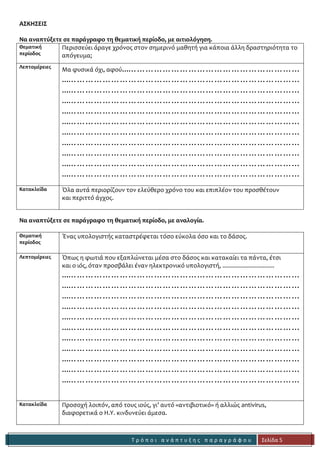 Τ ρ ό π ο ι α ν ά π τ υ ξ η ς π α ρ α γ ρ ά φ ο υ 
Σελίδα 5 
ΑΣΚΗΣΕΙΣ 
Να αναπτύξετε σε παράγραφο τη θεματική περίοδο, με αιτιολόγηση. 
Θεματική 
περίοδος 
Περισσεύει άραγε χρόνος στον σημερινό μαθητή για κάποια άλλη δραστηριότητα το απόγευμα; 
Λεπτομέρειες 
Μα φυσικά όχι, αφού...…………………………………………………… 
...……………………………………………………………………… 
...……………………………………………………………………… 
...……………………………………………………………………… 
...……………………………………………………………………… 
...……………………………………………………………………… 
...……………………………………………………………………… 
...……………………………………………………………………… 
...……………………………………………………………………… 
...……………………………………………………………………… 
...……………………………………………………………………… 
Κατακλείδα 
Όλα αυτά περιορίζουν τον ελεύθερο χρόνο του και επιπλέον του προσθέτουν 
και περιττό άγχος. 
Να αναπτύξετε σε παράγραφο τη θεματική περίοδο, με αναλογία. 
Θεματική 
περίοδος 
Ένας υπολογιστής καταστρέφεται τόσο εύκολα όσο και το δάσος. 
Λεπτομέρειες 
Όπως η φωτιά που εξαπλώνεται μέσα στο δάσος και κατακαίει τα πάντα, έτσι 
και ο ιός, όταν προσβάλει έναν ηλεκτρονικό υπολογιστή, ................................ 
...……………………………………………………………………… 
...……………………………………………………………………… 
...……………………………………………………………………… 
...……………………………………………………………………… 
...……………………………………………………………………… 
...……………………………………………………………………… 
...……………………………………………………………………… 
...……………………………………………………………………… 
...……………………………………………………………………… 
...……………………………………………………………………… 
...……………………………………………………………………… 
Κατακλείδα 
Προσοχή λοιπόν, από τους ιούς, γι’ αυτό «αντιβιοτικό» ή αλλιώς antivirus, 
διαφορετικά ο Η.Υ. κινδυνεύει άμεσα. 
 