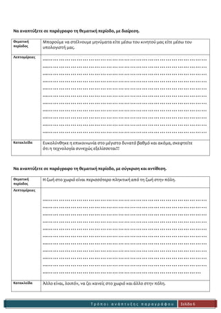 Τ ρ ό π ο ι α ν ά π τ υ ξ η ς π α ρ α γ ρ ά φ ο υ 
Σελίδα 6 
Να αναπτύξετε σε παράγραφο τη θεματική περίοδο, με διαίρεση. 
Θεματική 
περίοδος 
Μπορούμε να στέλνουμε μηνύματα είτε μέσω του κινητού μας είτε μέσω του 
υπολογιστή μας. 
Λεπτομέρειες 
...……………………………………………………………………… 
...……………………………………………………………………… 
...……………………………………………………………………… 
...……………………………………………………………………… 
...……………………………………………………………………… 
...……………………………………………………………………… 
...……………………………………………………………………… 
...……………………………………………………………………… 
...……………………………………………………………………… 
...……………………………………………………………………… 
...……………………………………………………………………… 
Κατακλείδα 
Ευκολύνθηκε η επικοινωνία στο μέγιστο δυνατό βαθμό και ακόμα, σκεφτείτε 
ότι η τεχνολογία συνεχώς εξελίσσεται!!! 
Να αναπτύξετε σε παράγραφο τη θεματική περίοδο, με σύγκριση και αντίθεση. 
Θεματική 
περίοδος 
Η ζωή στο χωριό είναι περισσότερο πληκτική από τη ζωή στην πόλη. 
Λεπτομέρειες 
...……………………………………………………………………… 
...……………………………………………………………………… 
...……………………………………………………………………… 
...……………………………………………………………………… 
...……………………………………………………………………… 
...……………………………………………………………………… 
...……………………………………………………………………… 
...……………………………………………………………………… 
...……………………………………………………………………… 
...……………………………………………………………………… 
...…………………………………………………………………… 
Κατακλείδα 
Άλλο είναι, λοιπόν, να ζει κανείς στο χωριό και άλλο στην πόλη. 
 