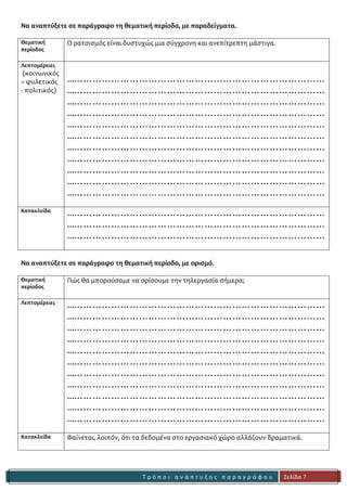 Τ ρ ό π ο ι α ν ά π τ υ ξ η ς π α ρ α γ ρ ά φ ο υ 
Σελίδα 7 
Να αναπτύξετε σε παράγραφο τη θεματική περίοδο, με παραδείγματα. 
Θεματική 
περίοδος 
Ο ρατσισμός είναι δυστυχώς μια σύγχρονη και ανεπίτρεπτη μάστιγα. 
Λεπτομέρειες 
(κοινωνικός – φυλετικός - πολιτικός) 
...……………………………………………………………………… 
...……………………………………………………………………… 
...……………………………………………………………………… 
...……………………………………………………………………… 
...……………………………………………………………………… 
...……………………………………………………………………… 
...……………………………………………………………………… 
...……………………………………………………………………… 
...……………………………………………………………………… 
...……………………………………………………………………… 
...……………………………………………………………………… 
Κατακλείδα 
...……………………………………………………………………… 
...……………………………………………………………………… 
...……………………………………………………………………… 
Να αναπτύξετε σε παράγραφο τη θεματική περίοδο, με ορισμό. 
Θεματική 
περίοδος 
Πώς θα μπορούσαμε να ορίσουμε την τηλεργασία σήμερα; 
Λεπτομέρειες 
...……………………………………………………………………… 
...……………………………………………………………………… 
...……………………………………………………………………… 
...……………………………………………………………………… 
...……………………………………………………………………… 
...……………………………………………………………………… 
...……………………………………………………………………… 
...……………………………………………………………………… 
...……………………………………………………………………… 
...……………………………………………………………………… 
...……………………………………………………………………… 
Κατακλείδα 
Φαίνεται, λοιπόν, ότι τα δεδομένα στο εργασιακό χώρο αλλάζουν δραματικά. 

