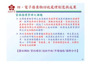 53
台灣廢棄物管理已由消極的末端管制進展到積極的源頭管
理，採用使用者付費制度，推動垃圾減量、資源回收及生
產者延伸責任，創造了人均垃圾清運量逐年降低及事業廢
棄物再利用比率達80%以上成功經驗；經濟成長與資源利
用已呈逆向脫鈎的趨勢。
然而資源物質消費量隨經濟成長仍持續擴大，再生製品或
二次料的市場尚未通暢。就資源生產性而言，效率仍待提
昇，就資源循環體系而言，尚未能讓社會大眾覺得安全、
放心；亦即距離「零廢棄」及「資源循環型社會」目標仍
有相當大的距離 。
【【【【量的調控量的調控量的調控量的調控////質的確保質的確保質的確保質的確保////技術升級技術升級技術升級技術升級////市場通路市場通路市場通路市場通路////國際合作國際合作國際合作國際合作】】】】
資源循環管理之課題資源循環管理之課題資源循環管理之課題資源循環管理之課題
四、電子廢棄物回收處理制度與成果
 