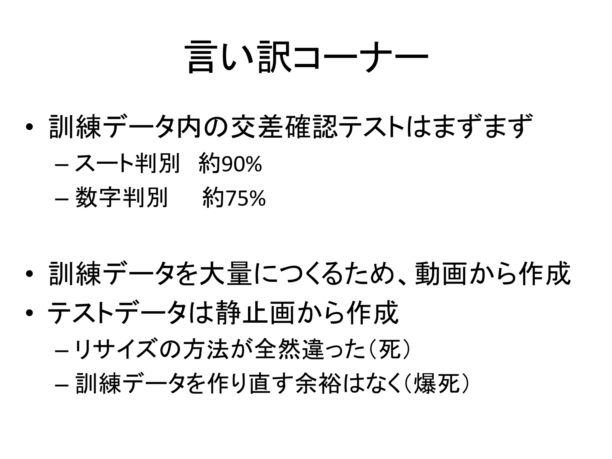 言い訳コーナー 
• 訓練データ内の交差確認テストはまずまず 
– スート判別約90% 
– 数字判別約75% 
• 訓練データを大量につくるため、動画から作成 
• テストデータは静止画から作成 
– リサイズの方法が全然違った（死） 
– 訓練データを作り直す余裕はなく（爆死） 
 