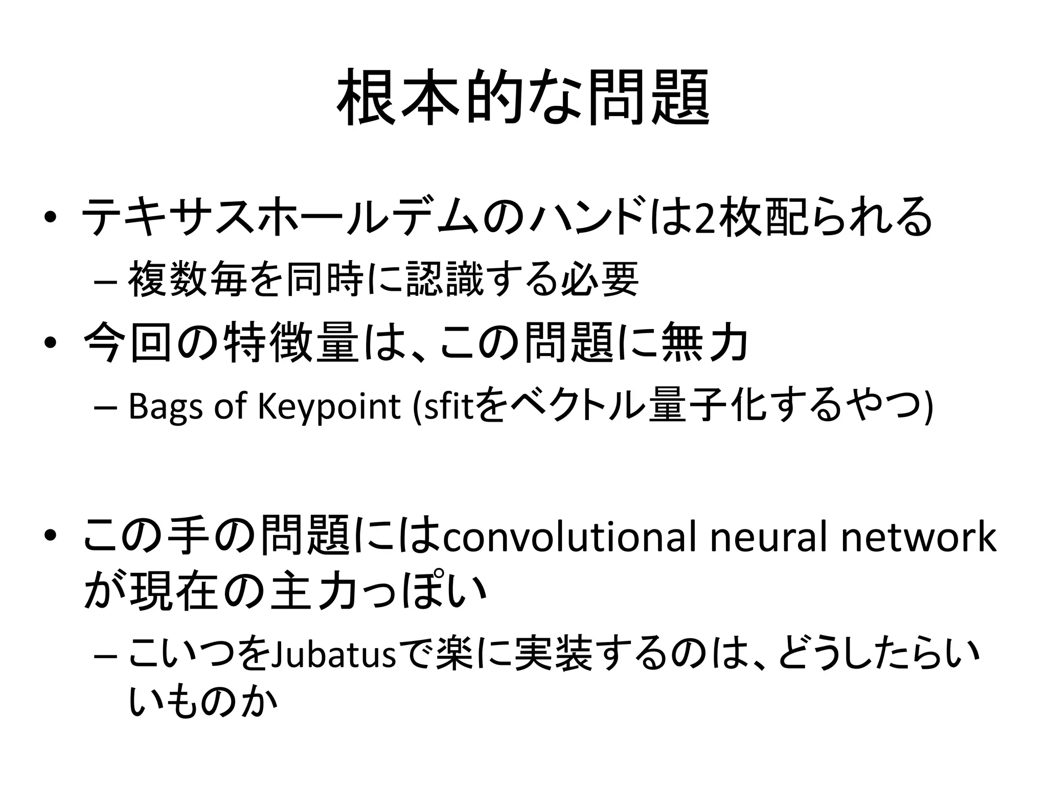 根本的な問題 
• テキサスホールデムのハンドは2枚配られる 
– 複数毎を同時に認識する必要 
• 今回の特徴量は、この問題に無力 
– Bags of Keypoint (sfitをベクトル量子化するやつ) 
• この手の問題にはconvolutional neural network 
が現在の主力っぽい 
– こいつをJubatusで楽に実装するのは、どうしたらい 
いものか 
