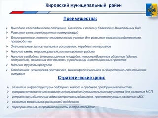 Преимущества: 
 Выгодное географическое положение. Близость к региону Кавказских Минеральных Вод 
 Развитая сеть транспортных коммуникаций 
 Благоприятные почвенно-климатические условия для развития сельскохозяйственного 
производства 
 Значительные запасы полезных ископаемых, нерудных материалов 
 Наличие схемы территориального планирования района 
 Наличие свободных инвестиционных площадок, невостребованных объектов (здания, 
сооружения), возможных для привязки к реализации инвестиционных проектов 
 Наличие трудовых ресурсов 
 Стабильная этническая обстановка, межконфессиональная и общественно-политическая 
ситуация 
Кировский муниципальный район 
Стратегические цели: 
 развитие инфраструктуры поддержки малого и среднего предпринимательства 
 совершенствование механизмов использования муниципального имущества для развития МСП 
 устранение избыточных административных барьеров, препятствующих развитию МСП 
 развитие механизмов финансовой поддержки 
 переориентация на промышленность и строительство 
 