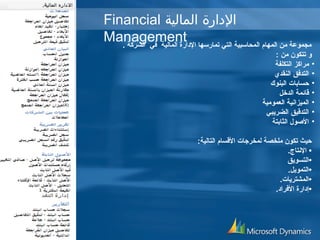 Financial الدارة المالية 
Management مجموعة من المهام المحاسبية التي تمارسها الداارة المالية في الشركة . 
و تتكون من : 
• مراكز التكلفة 
• التدفق النقدي 
• حسابات البنوك 
• قائمة الدخل 
• الميزانية العمومية 
• التدقيق الضريبي 
• الصوول الثابتة 
حيث تكون ملخصة لمخرجات القسام التالية: 
• النتاج. 
•التسويق 
•التمويل. 
•المشتريات. 
•إداارة الفرادا. 
 