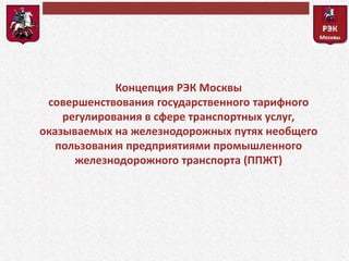 Концепция РЭК Москвы 
совершенствования государственного тарифного 
регулирования в сфере транспортных услуг, 
оказываемых на железнодорожных путях необщего 
пользования предприятиями промышленного 
железнодорожного транспорта (ППЖТ) 
 